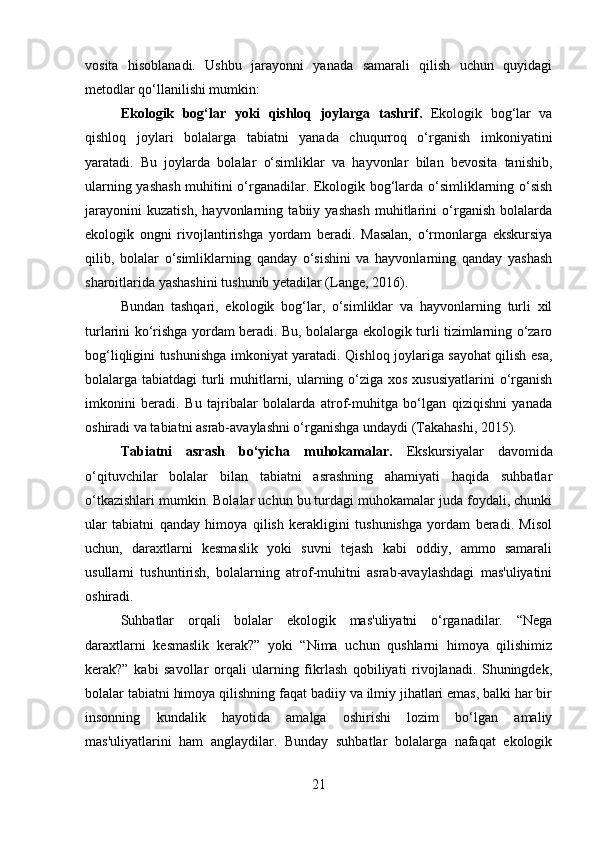 vosita   hisoblanadi.   Ushbu   jarayonni   yanada   samarali   qilish   uchun   quyidagi
metodlar qo‘llanilishi mumkin:
Ekologik   bog‘lar   yoki   qishloq   joylarga   tashrif .   Ekologik   bog‘lar   va
qishloq   joylari   bolalarga   tabiatni   yanada   chuqurroq   o‘rganish   imkoniyatini
yaratadi.   Bu   joylarda   bolalar   o‘simliklar   va   hayvonlar   bilan   bevosita   tanishib,
ularning yashash muhitini o‘rganadilar. Ekologik bog‘larda o‘simliklarning o‘sish
jarayonini   kuzatish,   hayvonlarning   tabiiy   yashash   muhitlarini   o‘rganish   bolalarda
ekologik   ongni   rivojlantirishga   yordam   beradi.   Masalan,   o‘rmonlarga   ekskursiya
qilib,   bolalar   o‘simliklarning   qanday   o‘sishini   va   hayvonlarning   qanday   yashash
sharoitlarida yashashini tushunib yetadilar (Lange, 2016).
Bundan   tashqari,   ekologik   bog‘lar,   o‘simliklar   va   hayvonlarning   turli   xil
turlarini ko‘rishga yordam beradi. Bu, bolalarga ekologik turli tizimlarning o‘zaro
bog‘liqligini tushunishga imkoniyat yaratadi. Qishloq joylariga sayohat qilish esa,
bolalarga tabiatdagi  turli  muhitlarni, ularning o‘ziga xos xususiyatlarini  o‘rganish
imkonini   beradi.   Bu   tajribalar   bolalarda   atrof-muhitga   bo‘lgan   qiziqishni   yanada
oshiradi va tabiatni asrab-avaylashni o‘rganishga undaydi (Takahashi, 2015).
Tabiatni   asrash   bo‘yicha   muhokamalar .   Ekskursiyalar   davomida
o‘qituvchilar   bolalar   bilan   tabiatni   asrashning   ahamiyati   haqida   suhbatlar
o‘tkazishlari mumkin. Bolalar uchun bu turdagi muhokamalar juda foydali, chunki
ular   tabiatni   qanday   himoya   qilish   kerakligini   tushunishga   yordam   beradi.   Misol
uchun,   daraxtlarni   kesmaslik   yoki   suvni   tejash   kabi   oddiy,   ammo   samarali
usullarni   tushuntirish,   bolalarning   atrof-muhitni   asrab-avaylashdagi   mas'uliyatini
oshiradi.
Suhbatlar   orqali   bolalar   ekologik   mas'uliyatni   o‘rganadilar.   “Nega
daraxtlarni   kesmaslik   kerak?”   yoki   “Nima   uchun   qushlarni   himoya   qilishimiz
kerak?”   kabi   savollar   orqali   ularning   fikrlash   qobiliyati   rivojlanadi.   Shuningdek,
bolalar tabiatni himoya qilishning faqat badiiy va ilmiy jihatlari emas, balki har bir
insonning   kundalik   hayotida   amalga   oshirishi   lozim   bo‘lgan   amaliy
mas'uliyatlarini   ham   anglaydilar.   Bunday   suhbatlar   bolalarga   nafaqat   ekologik
21 