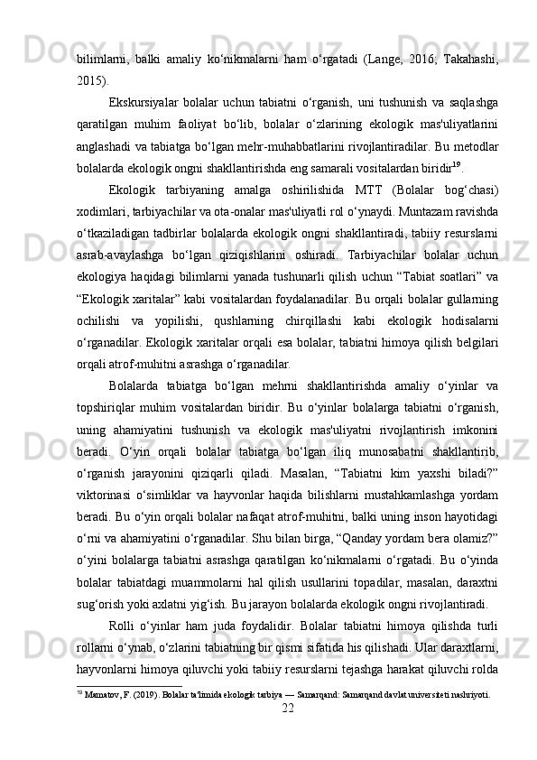 bilimlarni,   balki   amaliy   ko‘nikmalarni   ham   o‘rgatadi   (Lange,   2016;   Takahashi,
2015).
Ekskursiyalar   bolalar   uchun   tabiatni   o‘rganish,   uni   tushunish   va   saqlashga
qaratilgan   muhim   faoliyat   bo‘lib,   bolalar   o‘zlarining   ekologik   mas'uliyatlarini
anglashadi va tabiatga bo‘lgan mehr-muhabbatlarini rivojlantiradilar. Bu metodlar
bolalarda ekologik ongni shakllantirishda eng samarali vositalardan biridir 19
.
Ekologik   tarbiyaning   amalga   oshirilishida   MTT   (Bolalar   bog‘chasi)
xodimlari, tarbiyachilar va ota-onalar mas'uliyatli rol o‘ynaydi. Muntazam ravishda
o‘tkaziladigan   tadbirlar   bolalarda   ekologik   ongni   shakllantiradi,   tabiiy   resurslarni
asrab-avaylashga   bo‘lgan   qiziqishlarini   oshiradi.   Tarbiyachilar   bolalar   uchun
ekologiya  haqidagi   bilimlarni   yanada   tushunarli   qilish   uchun   “Tabiat   soatlari”   va
“Ekologik xaritalar” kabi vositalardan foydalanadilar. Bu orqali bolalar gullarning
ochilishi   va   yopilishi,   qushlarning   chirqillashi   kabi   ekologik   hodisalarni
o‘rganadilar. Ekologik xaritalar orqali  esa  bolalar, tabiatni himoya qilish belgilari
orqali atrof-muhitni asrashga o‘rganadilar.
Bolalarda   tabiatga   bo‘lgan   mehrni   shakllantirishda   amaliy   o‘yinlar   va
topshiriqlar   muhim   vositalardan   biridir.   Bu   o‘yinlar   bolalarga   tabiatni   o‘rganish,
uning   ahamiyatini   tushunish   va   ekologik   mas'uliyatni   rivojlantirish   imkonini
beradi.   O‘yin   orqali   bolalar   tabiatga   bo‘lgan   iliq   munosabatni   shakllantirib,
o‘rganish   jarayonini   qiziqarli   qiladi.   Masalan,   “Tabiatni   kim   yaxshi   biladi?”
viktorinasi   o‘simliklar   va   hayvonlar   haqida   bilishlarni   mustahkamlashga   yordam
beradi. Bu o‘yin orqali bolalar nafaqat atrof-muhitni, balki uning inson hayotidagi
o‘rni va ahamiyatini o‘rganadilar. Shu bilan birga, “Qanday yordam bera olamiz?”
o‘yini   bolalarga   tabiatni   asrashga   qaratilgan   ko‘nikmalarni   o‘rgatadi.   Bu   o‘yinda
bolalar   tabiatdagi   muammolarni   hal   qilish   usullarini   topadilar,   masalan,   daraxtni
sug‘orish yoki axlatni yig‘ish. Bu jarayon bolalarda ekologik ongni rivojlantiradi.
Rolli   o‘yinlar   ham   juda   foydalidir.   Bolalar   tabiatni   himoya   qilishda   turli
rollarni o‘ynab, o‘zlarini tabiatning bir qismi sifatida his qilishadi. Ular daraxtlarni,
hayvonlarni himoya qiluvchi yoki tabiiy resurslarni tejashga harakat qiluvchi rolda
19
 Mamatov, F. (2019). Bolalar ta'limida ekologik tarbiya — Samarqand: Samarqand davlat universiteti nashriyoti.
22 