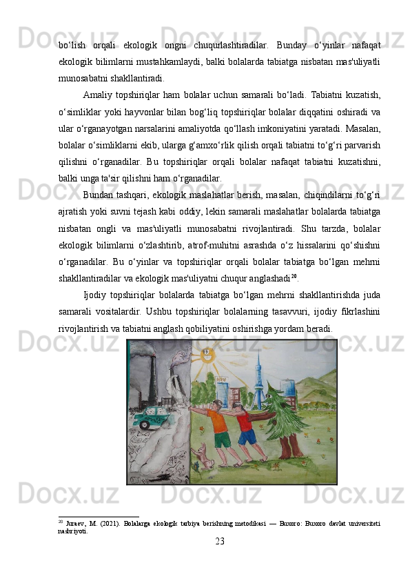 bo‘lish   orqali   ekologik   ongni   chuqurlashtiradilar.   Bunday   o‘yinlar   nafaqat
ekologik bilimlarni mustahkamlaydi, balki bolalarda tabiatga nisbatan mas'uliyatli
munosabatni shakllantiradi.
Amaliy   topshiriqlar   ham   bolalar   uchun   samarali   bo‘ladi.   Tabiatni   kuzatish,
o‘simliklar   yoki   hayvonlar   bilan   bog‘liq   topshiriqlar   bolalar   diqqatini   oshiradi   va
ular o‘rganayotgan narsalarini amaliyotda qo‘llash imkoniyatini yaratadi. Masalan,
bolalar o‘simliklarni ekib, ularga g‘amxo‘rlik qilish orqali tabiatni to‘g‘ri parvarish
qilishni   o‘rganadilar.   Bu   topshiriqlar   orqali   bolalar   nafaqat   tabiatni   kuzatishni,
balki unga ta'sir qilishni ham o‘rganadilar.
Bundan tashqari, ekologik maslahatlar berish, masalan, chiqindilarni to‘g‘ri
ajratish yoki suvni tejash kabi oddiy, lekin samarali maslahatlar bolalarda tabiatga
nisbatan   ongli   va   mas'uliyatli   munosabatni   rivojlantiradi.   Shu   tarzda,   bolalar
ekologik   bilimlarni   o‘zlashtirib,   atrof-muhitni   asrashda   o‘z   hissalarini   qo‘shishni
o‘rganadilar.   Bu   o‘yinlar   va   topshiriqlar   orqali   bolalar   tabiatga   bo‘lgan   mehrni
shakllantiradilar va ekologik mas'uliyatni chuqur anglashadi 20
.
Ijodiy   topshiriqlar   bolalarda   tabiatga   bo‘lgan   mehrni   shakllantirishda   juda
samarali   vositalardir.   Ushbu   topshiriqlar   bolalarning   tasavvuri,   ijodiy   fikrlashini
rivojlantirish va tabiatni anglash qobiliyatini oshirishga yordam beradi.
20
  Juraev,   M.   (2021).   Bolalarga   ekologik   tarbiya   berishning   metodikasi   —   Buxoro:   Buxoro   davlat   universiteti
nashriyoti.
23 