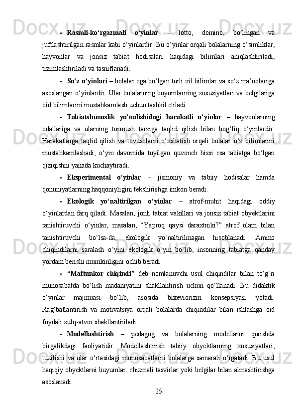  Rasmli-ko‘rgazmali   o‘yinlar   –   lotto,   domino,   bo‘lingan   va
juftlashtirilgan rasmlar kabi o‘yinlardir. Bu o‘yinlar orqali bolalarning o‘simliklar,
hayvonlar   va   jonsiz   tabiat   hodisalari   haqidagi   bilimlari   aniqlashtiriladi,
tizimlashtiriladi va tasniflanadi.
 So‘z o‘yinlari  – bolalar ega bo‘lgan turli xil bilimlar va so‘z ma’nolariga
asoslangan o‘yinlardir. Ular bolalarning buyumlarning xususiyatlari va belgilariga
oid bilimlarini mustahkamlash uchun tashkil etiladi.
 Tabiatshunoslik   yo‘nalishidagi   harakatli   o‘yinlar   –   hayvonlarning
odatlariga   va   ularning   turmush   tarziga   taqlid   qilish   bilan   bog‘liq   o‘yinlardir.
Harakatlarga   taqlid   qilish   va   tovushlarni   o‘xshatish   orqali   bolalar   o‘z   bilimlarini
mustahkamlashadi;   o‘yin   davomida   tuyilgan   quvonch   hissi   esa   tabiatga   bo‘lgan
qiziqishni yanada kuchaytiradi.
 Eksperimental   o‘yinlar   –   jismoniy   va   tabiiy   hodisalar   hamda
qonuniyatlarning haqqoniyligini tekshirishga imkon beradi.
 Ekologik   yo‘naltirilgan   o‘yinlar   –   atrof-muhit   haqidagi   oddiy
o‘yinlardan farq qiladi. Masalan, jonli tabiat vakillari va jonsiz tabiat obyektlarini
tanishtiruvchi   o‘yinlar,   masalan,   “Yaproq   qaysi   daraxtniki?”   atrof   olam   bilan
tanishtiruvchi   bo‘lsa-da,   ekologik   yo‘naltirilmagan   hisoblanadi.   Ammo
chiqindilarni   saralash   o‘yini   ekologik   o‘yin   bo‘lib,   insonning   tabiatga   qanday
yordam berishi mumkinligini ochib beradi.
 “Maftunkor   chiqindi”   deb   nomlanuvchi   usul   chiqindilar   bilan   to‘g‘ri
munosabatda   bo‘lish   madaniyatini   shakllantirish   uchun   qo‘llanadi.   Bu   didaktik
o‘yinlar   majmuasi   bo‘lib,   asosida   bixeviorizm   konsepsiyasi   yotadi.
Rag‘batlantirish   va   motivatsiya   orqali   bolalarda   chiqindilar   bilan   ishlashga   oid
foydali xulq-atvor shakllantiriladi.
 Modellashtirish   –   pedagog   va   bolalarning   modellarni   qurishda
birgalikdagi   faoliyatidir.   Modellashtirish   tabiiy   obyektlarning   xususiyatlari,
tuzilishi   va   ular   o‘rtasidagi   munosabatlarni   bolalarga   samarali   o‘rgatadi.   Bu   usul
haqiqiy obyektlarni buyumlar, chizmali tasvirlar yoki belgilar bilan almashtirishga
asoslanadi.
25 