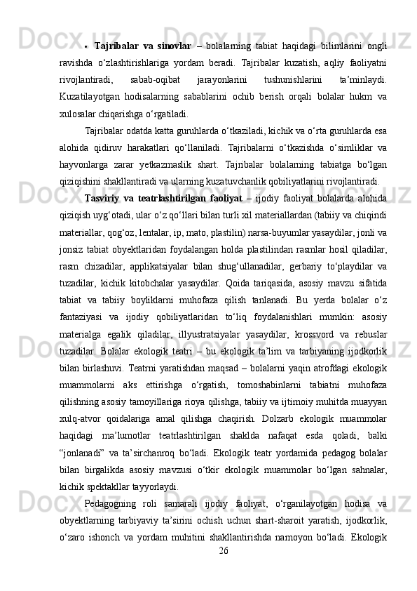  Tajribalar   va   sinovlar   –   bolalarning   tabiat   haqidagi   bilimlarini   ongli
ravishda   o‘zlashtirishlariga   yordam   beradi.   Tajribalar   kuzatish,   aqliy   faoliyatni
rivojlantiradi,   sabab-oqibat   jarayonlarini   tushunishlarini   ta’minlaydi.
Kuzatilayotgan   hodisalarning   sabablarini   ochib   berish   orqali   bolalar   hukm   va
xulosalar chiqarishga o‘rgatiladi.
Tajribalar odatda katta guruhlarda o‘tkaziladi, kichik va o‘rta guruhlarda esa
alohida   qidiruv   harakatlari   qo‘llaniladi.   Tajribalarni   o‘tkazishda   o‘simliklar   va
hayvonlarga   zarar   yetkazmaslik   shart.   Tajribalar   bolalarning   tabiatga   bo‘lgan
qiziqishini shakllantiradi va ularning kuzatuvchanlik qobiliyatlarini rivojlantiradi.
Tasviriy   va   teatrlashtirilgan   faoliyat   –   ijodiy   faoliyat   bolalarda   alohida
qiziqish uyg‘otadi, ular o‘z qo‘llari bilan turli xil materiallardan (tabiiy va chiqindi
materiallar, qog‘oz, lentalar, ip, mato, plastilin) narsa-buyumlar yasaydilar, jonli va
jonsiz   tabiat   obyektlaridan   foydalangan   holda   plastilindan   rasmlar   hosil   qiladilar,
rasm   chizadilar,   applikatsiyalar   bilan   shug‘ullanadilar,   gerbariy   to‘playdilar   va
tuzadilar,   kichik   kitobchalar   yasaydilar.   Qoida   tariqasida,   asosiy   mavzu   sifatida
tabiat   va   tabiiy   boyliklarni   muhofaza   qilish   tanlanadi.   Bu   yerda   bolalar   o‘z
fantaziyasi   va   ijodiy   qobiliyatlaridan   to‘liq   foydalanishlari   mumkin:   asosiy
materialga   egalik   qiladilar,   illyustratsiyalar   yasaydilar,   krossvord   va   rebuslar
tuzadilar.   Bolalar   ekologik   teatri   –   bu   ekologik   ta’lim   va   tarbiyaning   ijodkorlik
bilan  birlashuvi.   Teatrni  yaratishdan  maqsad  –  bolalarni   yaqin  atrofdagi  ekologik
muammolarni   aks   ettirishga   o‘rgatish,   tomoshabinlarni   tabiatni   muhofaza
qilishning asosiy tamoyillariga rioya qilishga, tabiiy va ijtimoiy muhitda muayyan
xulq-atvor   qoidalariga   amal   qilishga   chaqirish.   Dolzarb   ekologik   muammolar
haqidagi   ma’lumotlar   teatrlashtirilgan   shaklda   nafaqat   esda   qoladi,   balki
“jonlanadi”   va   ta’sirchanroq   bo‘ladi.   Ekologik   teatr   yordamida   pedagog   bolalar
bilan   birgalikda   asosiy   mavzusi   o‘tkir   ekologik   muammolar   bo‘lgan   sahnalar,
kichik spektakllar tayyorlaydi.
Pedagogning   roli   samarali   ijodiy   faoliyat,   o‘rganilayotgan   hodisa   va
obyektlarning   tarbiyaviy   ta’sirini   ochish   uchun   shart-sharoit   yaratish,   ijodkorlik,
o‘zaro   ishonch   va   yordam   muhitini   shakllantirishda   namoyon   bo‘ladi.   Ekologik
26 