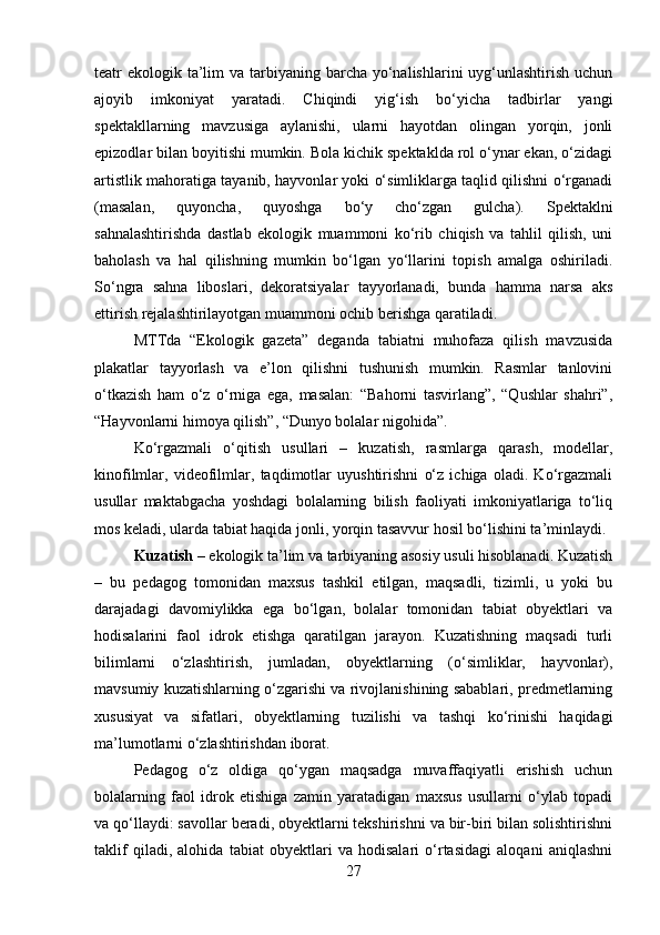 teatr  ekologik ta’lim  va tarbiyaning barcha yo‘nalishlarini  uyg‘unlashtirish uchun
ajoyib   imkoniyat   yaratadi.   Chiqindi   yig‘ish   bo‘yicha   tadbirlar   yangi
spektakllarning   mavzusiga   aylanishi,   ularni   hayotdan   olingan   yorqin,   jonli
epizodlar bilan boyitishi mumkin. Bola kichik spektaklda rol o‘ynar ekan, o‘zidagi
artistlik mahoratiga tayanib, hayvonlar yoki o‘simliklarga taqlid qilishni o‘rganadi
(masalan,   quyoncha,   quyoshga   bo‘y   cho‘zgan   gulcha).   Spektaklni
sahnalashtirishda   dastlab   ekologik   muammoni   ko‘rib   chiqish   va   tahlil   qilish,   uni
baholash   va   hal   qilishning   mumkin   bo‘lgan   yo‘llarini   topish   amalga   oshiriladi.
So‘ngra   sahna   liboslari,   dekoratsiyalar   tayyorlanadi,   bunda   hamma   narsa   aks
ettirish rejalashtirilayotgan muammoni ochib berishga qaratiladi.
MTTda   “Ekologik   gazeta”   deganda   tabiatni   muhofaza   qilish   mavzusida
plakatlar   tayyorlash   va   e’lon   qilishni   tushunish   mumkin.   Rasmlar   tanlovini
o‘tkazish   ham   o‘z   o‘rniga   ega,   masalan:   “Bahorni   tasvirlang”,   “Qushlar   shahri”,
“Hayvonlarni himoya qilish”, “Dunyo bolalar nigohida”.
Ko‘rgazmali   o‘qitish   usullari   –   kuzatish,   rasmlarga   qarash,   modellar,
kinofilmlar,   videofilmlar,   taqdimotlar   uyushtirishni   o‘z   ichiga   oladi.   Ko‘rgazmali
usullar   maktabgacha   yoshdagi   bolalarning   bilish   faoliyati   imkoniyatlariga   to‘liq
mos keladi, ularda tabiat haqida jonli, yorqin tasavvur hosil bo‘lishini ta’minlaydi.
Kuzatish  – ekologik ta’lim va tarbiyaning asosiy usuli hisoblanadi. Kuzatish
–   bu   pedagog   tomonidan   maxsus   tashkil   etilgan,   maqsadli,   tizimli,   u   yoki   bu
darajadagi   davomiylikka   ega   bo‘lgan,   bolalar   tomonidan   tabiat   obyektlari   va
hodisalarini   faol   idrok   etishga   qaratilgan   jarayon.   Kuzatishning   maqsadi   turli
bilimlarni   o‘zlashtirish,   jumladan,   obyektlarning   (o‘simliklar,   hayvonlar),
mavsumiy kuzatishlarning o‘zgarishi va rivojlanishining sabablari, predmetlarning
xususiyat   va   sifatlari,   obyektlarning   tuzilishi   va   tashqi   ko‘rinishi   haqidagi
ma’lumotlarni o‘zlashtirishdan iborat.
Pedagog   o‘z   oldiga   qo‘ygan   maqsadga   muvaffaqiyatli   erishish   uchun
bolalarning   faol   idrok   etishiga   zamin   yaratadigan   maxsus   usullarni   o‘ylab   topadi
va qo‘llaydi: savollar beradi, obyektlarni tekshirishni va bir-biri bilan solishtirishni
taklif   qiladi,   alohida   tabiat   obyektlari   va   hodisalari   o‘rtasidagi   aloqani   aniqlashni
27 