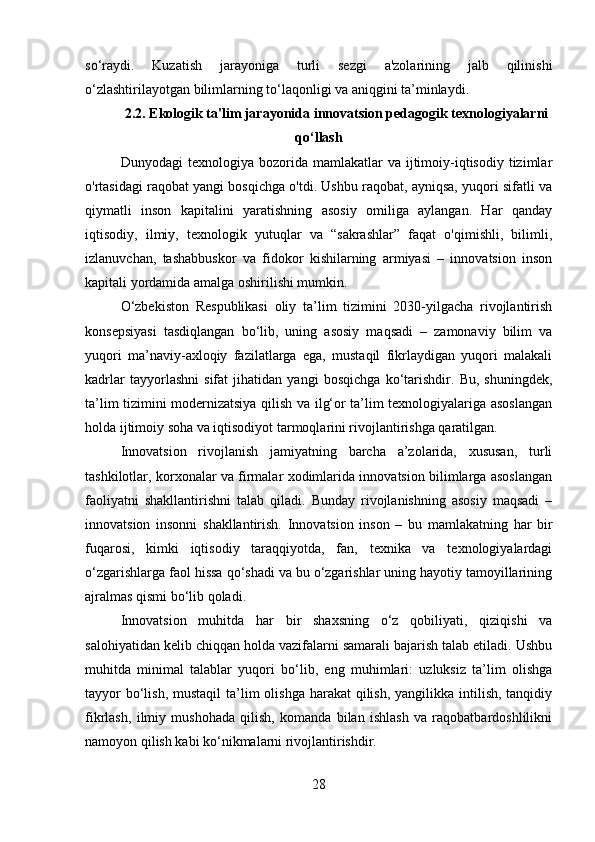 so‘raydi.   Kuzatish   jarayoniga   turli   sezgi   a'zolarining   jalb   qilinishi
o‘zlashtirilayotgan bilimlarning to‘laqonligi va aniqgini ta’minlaydi.
2.2. Ekologik ta'lim jarayonida innovatsion pedagogik texnologiyalarni
qo‘llash
Dunyodagi   texnologiya  bozorida  mamlakatlar   va  ijtimoiy-iqtisodiy  tizimlar
o'rtasidagi raqobat yangi bosqichga o'tdi. Ushbu raqobat, ayniqsa, yuqori sifatli va
qiymatli   inson   kapitalini   yaratishning   asosiy   omiliga   aylangan.   Har   qanday
iqtisodiy,   ilmiy,   texnologik   yutuqlar   va   “sakrashlar”   faqat   o'qimishli,   bilimli,
izlanuvchan,   tashabbuskor   va   fidokor   kishilarning   armiyasi   –   innovatsion   inson
kapitali yordamida amalga oshirilishi mumkin.
O‘zbekiston   Respublikasi   oliy   ta’lim   tizimini   2030-yilgacha   rivojlantirish
konsepsiyasi   tasdiqlangan   bo‘lib,   uning   asosiy   maqsadi   –   zamonaviy   bilim   va
yuqori   ma’naviy-axloqiy   fazilatlarga   ega,   mustaqil   fikrlaydigan   yuqori   malakali
kadrlar   tayyorlashni   sifat   jihatidan   yangi   bosqichga   ko‘tarishdir.   Bu,   shuningdek,
ta’lim tizimini modernizatsiya qilish va ilg‘or ta’lim texnologiyalariga asoslangan
holda ijtimoiy soha va iqtisodiyot tarmoqlarini rivojlantirishga qaratilgan.
Innovatsion   rivojlanish   jamiyatning   barcha   a’zolarida,   xususan,   turli
tashkilotlar, korxonalar va firmalar xodimlarida innovatsion bilimlarga asoslangan
faoliyatni   shakllantirishni   talab   qiladi.   Bunday   rivojlanishning   asosiy   maqsadi   –
innovatsion   insonni   shakllantirish.   Innovatsion   inson   –   bu   mamlakatning   har   bir
fuqarosi,   kimki   iqtisodiy   taraqqiyotda,   fan,   texnika   va   texnologiyalardagi
o‘zgarishlarga faol hissa qo‘shadi va bu o‘zgarishlar uning hayotiy tamoyillarining
ajralmas qismi bo‘lib qoladi.
Innovatsion   muhitda   har   bir   shaxsning   o‘z   qobiliyati,   qiziqishi   va
salohiyatidan kelib chiqqan holda vazifalarni samarali bajarish talab etiladi. Ushbu
muhitda   minimal   talablar   yuqori   bo‘lib,   eng   muhimlari:   uzluksiz   ta’lim   olishga
tayyor  bo‘lish, mustaqil  ta’lim  olishga  harakat  qilish,  yangilikka intilish, tanqidiy
fikrlash,   ilmiy   mushohada   qilish,   komanda   bilan   ishlash   va   raqobatbardoshlilikni
namoyon qilish kabi ko‘nikmalarni rivojlantirishdir.
28 