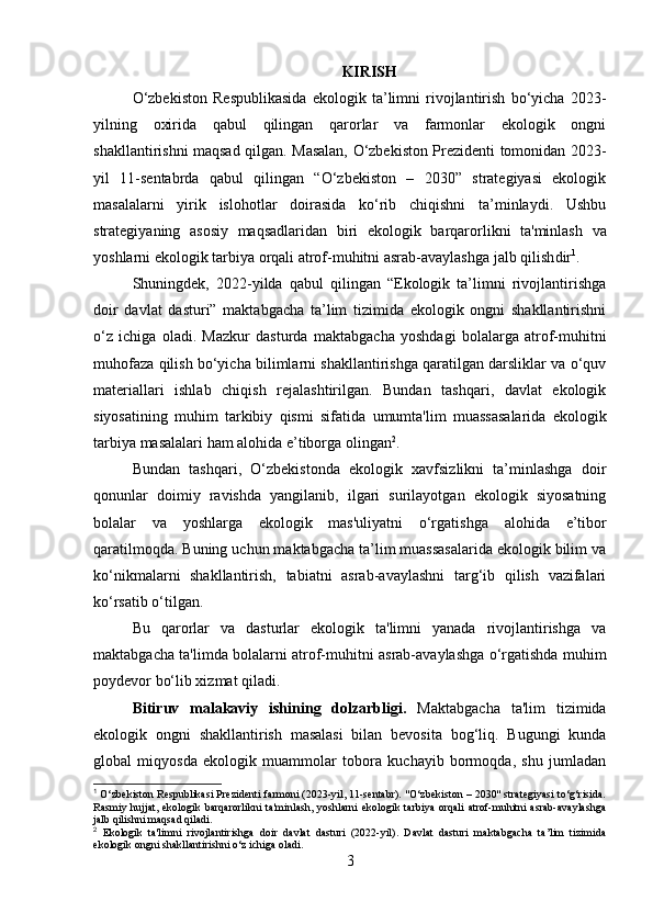 KIRISH
O‘zbekiston   Respublikasida   ekologik   ta’limni   rivojlantirish   bo‘yicha   2023-
yilning   oxirida   qabul   qilingan   qarorlar   va   farmonlar   ekologik   ongni
shakllantirishni maqsad qilgan. Masalan, O‘zbekiston Prezidenti tomonidan 2023-
yil   11-sentabrda   qabul   qilingan   “O‘zbekiston   –   2030”   strategiyasi   ekologik
masalalarni   yirik   islohotlar   doirasida   ko‘rib   chiqishni   ta’minlaydi.   Ushbu
strategiyaning   asosiy   maqsadlaridan   biri   ekologik   barqarorlikni   ta'minlash   va
yoshlarni ekologik tarbiya orqali atrof-muhitni asrab-avaylashga jalb qilish dir 1
.
Shuningdek,   2022-yilda   qabul   qilingan   “Ekologik   ta’limni   rivojlantirishga
doir   davlat   dasturi”   maktabgacha   ta’lim   tizimida   ekologik   ongni   shakllantirishni
o‘z   ichiga   oladi.   Mazkur   dasturda   maktabgacha   yoshdagi   bolalarga   atrof-muhitni
muhofaza qilish  bo‘yicha bilimlarni shakllantirishga qaratilgan darsliklar va o‘quv
materiallari   ishlab   chiqish   rejalashtirilgan.   Bundan   tashqari,   davlat   ekologik
siyosatining   muhim   tarkibiy   qismi   sifatida   umumta'lim   muassasalarida   ekologik
tarbiya  masalalari ham alohida e’tiborga olingan 2
.
Bundan   tashqari,   O‘zbekistonda   ekologik   xavfsizlikni   ta’minlashga   doir
qonunlar   doimiy   ravishda   yangilanib,   ilgari   surilayotgan   ekologik   siyosatning
bolalar   va   yoshlarga   ekologik   mas'uliyatni   o‘rgatish ga   alohida   e’tibor
qaratilmoqda. Buning uchun maktabgacha ta’lim muassasalarida ekologik bilim va
ko‘nikmalarni   shakllantirish,   tabiatni   asrab-avaylashni   targ‘ib   qilish   vazifalari
ko‘rsatib o‘tilgan.
Bu   qarorlar   va   dasturlar   ekologik   ta'limni   yanada   rivojlantirishga   va
maktabgacha ta'limda bolalarni atrof-muhitni asrab-avaylashga o‘rgatishda muhim
poydevor bo‘lib xizmat qiladi.
Bitiruv   malakaviy   ishining   dolzarbligi.   Maktabgacha   ta'lim   tizimida
ekologik   ongni   shakllantirish   masalasi   bilan   bevosita   bog‘liq.   Bugungi   kunda
global   miqyosda   ekologik   muammolar   tobora   kuchayib   bormoqda,   shu   jumladan
1
 O‘zbekiston Respublikasi Prezidenti farmoni (2023-yil, 11-sentabr). "O‘zbekiston – 2030" strategiyasi to‘g‘risida.
Rasmiy  hujjat,  ekologik  barqarorlikni   ta'minlash,   yoshlarni   ekologik  tarbiya  orqali   atrof-muhitni   asrab-avaylashga
jalb qilishni maqsad qiladi.
2
  Ekologik   ta'limni   rivojlantirishga   doir   davlat   dasturi   (2022-yil).   Davlat   dasturi   maktabgacha   ta’lim   tizimida
ekologik ongni shakllantirishni o‘z ichiga oladi.
3 