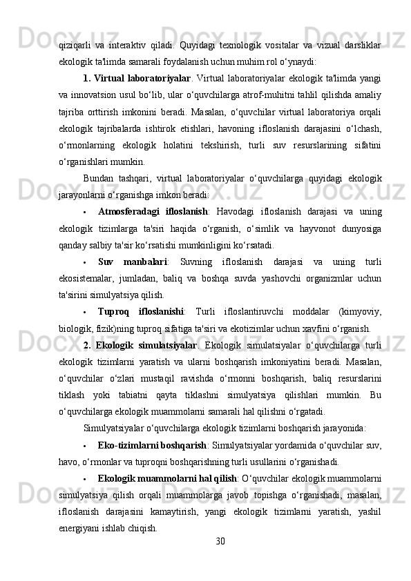 qiziqarli   va   interaktiv   qiladi.   Quyidagi   texnologik   vositalar   va   vizual   darsliklar
ekologik ta'limda samarali foydalanish uchun muhim rol o‘ynaydi:
1.   Virtual   laboratoriyalar .   Virtual   laboratoriyalar   ekologik   ta'limda   yangi
va innovatsion usul  bo‘lib, ular o‘quvchilarga atrof-muhitni tahlil qilishda  amaliy
tajriba   orttirish   imkonini   beradi.   Masalan,   o‘quvchilar   virtual   laboratoriya   orqali
ekologik   tajribalarda   ishtirok   etishlari,   havoning   ifloslanish   darajasini   o‘lchash,
o‘rmonlarning   ekologik   holatini   tekshirish,   turli   suv   resurslarining   sifatini
o‘rganishlari mumkin.
Bundan   tashqari,   virtual   laboratoriyalar   o‘quvchilarga   quyidagi   ekologik
jarayonlarni o‘rganishga imkon beradi:
 Atmosferadagi   ifloslanish :   Havodagi   ifloslanish   darajasi   va   uning
ekologik   tizimlarga   ta'siri   haqida   o‘rganish,   o‘simlik   va   hayvonot   dunyosiga
qanday salbiy ta'sir ko‘rsatishi mumkinligini ko‘rsatadi.
 Suv   manbalari :   Suvning   ifloslanish   darajasi   va   uning   turli
ekosistemalar,   jumladan,   baliq   va   boshqa   suvda   yashovchi   organizmlar   uchun
ta'sirini simulyatsiya qilish.
 Tuproq   ifloslanishi :   Turli   ifloslantiruvchi   moddalar   (kimyoviy,
biologik, fizik)ning tuproq sifatiga ta'siri va ekotizimlar uchun xavfini o‘rganish.
2.   Ekologik   simulatsiyalar .   Ekologik   simulatsiyalar   o‘quvchilarga   turli
ekologik   tizimlarni   yaratish   va   ularni   boshqarish   imkoniyatini   beradi.   Masalan,
o‘quvchilar   o‘zlari   mustaqil   ravishda   o‘rmonni   boshqarish,   baliq   resurslarini
tiklash   yoki   tabiatni   qayta   tiklashni   simulyatsiya   qilishlari   mumkin.   Bu
o‘quvchilarga ekologik muammolarni samarali hal qilishni o‘rgatadi.
Simulyatsiyalar o‘quvchilarga ekologik tizimlarni boshqarish jarayonida:
 Eko-tizimlarni boshqarish : Simulyatsiyalar yordamida o‘quvchilar suv,
havo, o‘rmonlar va tuproqni boshqarishning turli usullarini o‘rganishadi.
 Ekologik muammolarni hal qilish : O‘quvchilar ekologik muammolarni
simulyatsiya   qilish   orqali   muammolarga   javob   topishga   o‘rganishadi,   masalan,
ifloslanish   darajasini   kamaytirish,   yangi   ekologik   tizimlarni   yaratish,   yashil
energiyani ishlab chiqish.
30 