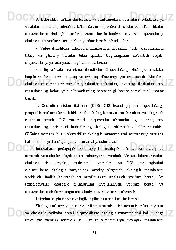 3.   Interaktiv   ta'lim   dasturlari   va   multimediya   vositalari .   Multimediya
vositalari,   masalan,   interaktiv   ta'lim   dasturlari,   video   darsliklar   va   infografikalar
o‘quvchilarga   ekologik   bilimlarni   vizual   tarzda   taqdim   etadi.   Bu   o‘quvchilarga
ekologik jarayonlarni tushunishda yordam beradi. Misol uchun:
 Video   darsliklar :   Ekologik   tizimlarning   ishlashini,   turli   jarayonlarning
tabiiy   va   ijtimoiy   tizimlar   bilan   qanday   bog‘langanini   ko‘rsatish   orqali,
o‘quvchilarga yanada yaxshiroq tushuncha beradi.
 Infografikalar   va   vizual   darsliklar :   O‘quvchilarga   ekologik   masalalar
haqida   ma'lumotlarni   osonroq   va   aniqroq   etkazishga   yordam   beradi.   Masalan,
ekologik   muammolarni   xaritalar   yordamida   ko‘rsatish,   havoning   ifloslanishi,   suv
resurslarining   holati   yoki   o‘rmonlarning   barqarorligi   haqida   vizual   ma'lumotlar
berish.
4.   Geoinformatsion   tizimlar   (GIS) .   GIS   texnologiyalari   o‘quvchilarga
geografik   ma'lumotlarni   tahlil   qilish,   ekologik   resurslarni   kuzatish   va   o‘rganish
imkonini   beradi.   GIS   yordamida   o‘quvchilar   o‘rmonlarning   holatini,   suv
resurslarining   taqsimotini,   hududlardagi   ekologik   ta'sirlarni   kuzatishlari   mumkin.
GISning   yordami   bilan   o‘quvchilar   ekologik   muammolarni   mintaqaviy   darajada
hal qilish bo‘yicha o‘qish jarayonini amalga oshirishadi.
Innovatsion   pedagogik   texnologiyalar   ekologik   ta'limda   zamonaviy   va
samarali   vositalardan   foydalanish   imkoniyatini   yaratadi.   Virtual   laboratoriyalar,
ekologik   simulatsiyalar,   multimedia   vositalari   va   GIS   texnologiyalari
o‘quvchilarga   ekologik   jarayonlarni   amaliy   o‘rganish,   ekologik   masalalarni
yechishda   faollik   ko‘rsatish   va   atrof-muhitni   anglashda   yordam   beradi.   Bu
texnologiyalar   ekologik   bilimlarning   rivojlanishiga   yordam   beradi   va
o‘quvchilarda ekologik ongni shakllantirishda muhim rol o‘ynaydi.
Interfaol o‘yinlar va ekologik loyihalar orqali ta'lim berish .
Ekologik ta'limni yanada qiziqarli va samarali qilish uchun interfaol o‘yinlar
va   ekologik   loyihalar   orqali   o‘quvchilarga   ekologik   muammolarni   hal   qilishga
imkoniyat   yaratish   mumkin.   Bu   usullar   o‘quvchilarga   ekologik   masalalarni
31 