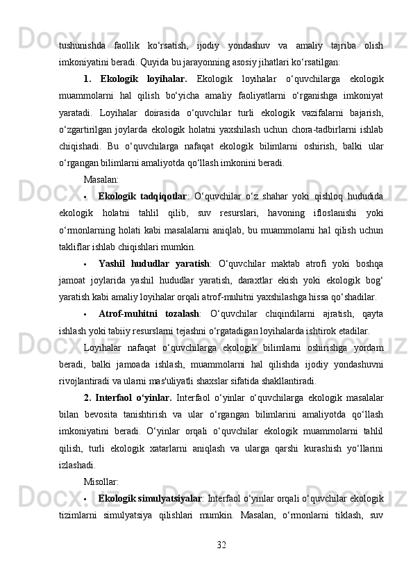 tushunishda   faollik   ko‘rsatish,   ijodiy   yondashuv   va   amaliy   tajriba   olish
imkoniyatini beradi. Quyida bu jarayonning asosiy jihatlari ko‘rsatilgan:
1.   Ekologik   loyihalar.   Ekologik   loyihalar   o‘quvchilarga   ekologik
muammolarni   hal   qilish   bo‘yicha   amaliy   faoliyatlarni   o‘rganishga   imkoniyat
yaratadi.   Loyihalar   doirasida   o‘quvchilar   turli   ekologik   vazifalarni   bajarish,
o‘zgartirilgan   joylarda   ekologik   holatni   yaxshilash   uchun   chora-tadbirlarni   ishlab
chiqishadi.   Bu   o‘quvchilarga   nafaqat   ekologik   bilimlarni   oshirish,   balki   ular
o‘rgangan bilimlarni amaliyotda qo‘llash imkonini beradi.
Masalan:
 Ekologik   tadqiqotlar :   O‘quvchilar   o‘z   shahar   yoki   qishloq   hududida
ekologik   holatni   tahlil   qilib,   suv   resurslari,   havoning   ifloslanishi   yoki
o‘rmonlarning   holati   kabi   masalalarni   aniqlab,   bu   muammolarni   hal   qilish   uchun
takliflar ishlab chiqishlari mumkin.
 Yashil   hududlar   yaratish :   O‘quvchilar   maktab   atrofi   yoki   boshqa
jamoat   joylarida   yashil   hududlar   yaratish,   daraxtlar   ekish   yoki   ekologik   bog‘
yaratish kabi amaliy loyihalar orqali atrof-muhitni yaxshilashga hissa qo‘shadilar.
 Atrof-muhitni   tozalash :   O‘quvchilar   chiqindilarni   ajratish,   qayta
ishlash yoki tabiiy resurslarni tejashni o‘rgatadigan loyihalarda ishtirok etadilar.
Loyihalar   nafaqat   o‘quvchilarga   ekologik   bilimlarni   oshirishga   yordam
beradi,   balki   jamoada   ishlash,   muammolarni   hal   qilishda   ijodiy   yondashuvni
rivojlantiradi va ularni mas'uliyatli shaxslar sifatida shakllantiradi.
2.   Interfaol   o‘yinlar .   Interfaol   o‘yinlar   o‘quvchilarga   ekologik   masalalar
bilan   bevosita   tanishtirish   va   ular   o‘rgangan   bilimlarini   amaliyotda   qo‘llash
imkoniyatini   beradi.   O‘yinlar   orqali   o‘quvchilar   ekologik   muammolarni   tahlil
qilish,   turli   ekologik   xatarlarni   aniqlash   va   ularga   qarshi   kurashish   yo‘llarini
izlashadi.
Misollar:
 Ekologik simulyatsiyalar : Interfaol o‘yinlar orqali o‘quvchilar ekologik
tizimlarni   simulyatsiya   qilishlari   mumkin.   Masalan,   o‘rmonlarni   tiklash,   suv
32 