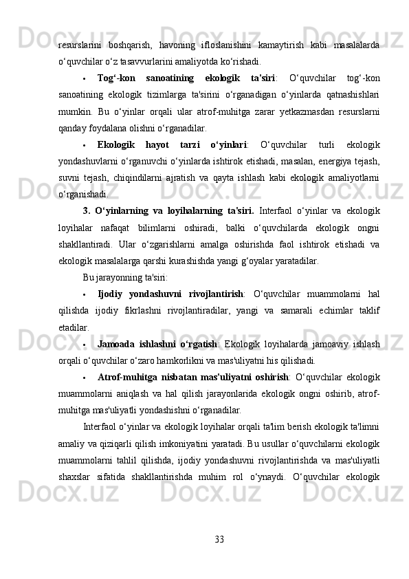 resurslarini   boshqarish,   havoning   ifloslanishini   kamaytirish   kabi   masalalarda
o‘quvchilar o‘z tasavvurlarini amaliyotda ko‘rishadi.
 Tog‘-kon   sanoatining   ekologik   ta'siri :   O‘quvchilar   tog‘-kon
sanoatining   ekologik   tizimlarga   ta'sirini   o‘rganadigan   o‘yinlarda   qatnashishlari
mumkin.   Bu   o‘yinlar   orqali   ular   atrof-muhitga   zarar   yetkazmasdan   resurslarni
qanday foydalana olishni o‘rganadilar.
 Ekologik   hayot   tarzi   o‘yinlari :   O‘quvchilar   turli   ekologik
yondashuvlarni o‘rganuvchi o‘yinlarda ishtirok etishadi, masalan, energiya tejash,
suvni   tejash,   chiqindilarni   ajratish   va   qayta   ishlash   kabi   ekologik   amaliyotlarni
o‘rganishadi.
3.   O‘yinlarning   va   loyihalarning   ta'siri .   Interfaol   o‘yinlar   va   ekologik
loyihalar   nafaqat   bilimlarni   oshiradi,   balki   o‘quvchilarda   ekologik   ongni
shakllantiradi.   Ular   o‘zgarishlarni   amalga   oshirishda   faol   ishtirok   etishadi   va
ekologik masalalarga qarshi kurashishda yangi g‘oyalar yaratadilar.
Bu jarayonning ta'siri:
 Ijodiy   yondashuvni   rivojlantirish :   O‘quvchilar   muammolarni   hal
qilishda   ijodiy   fikrlashni   rivojlantiradilar,   yangi   va   samarali   echimlar   taklif
etadilar.
 Jamoada   ishlashni   o‘rgatish :   Ekologik   loyihalarda   jamoaviy   ishlash
orqali o‘quvchilar o‘zaro hamkorlikni va mas'uliyatni his qilishadi.
 Atrof-muhitga   nisbatan   mas'uliyatni   oshirish :   O‘quvchilar   ekologik
muammolarni   aniqlash   va   hal   qilish   jarayonlarida   ekologik   ongni   oshirib,   atrof-
muhitga mas'uliyatli yondashishni o‘rganadilar.
Interfaol o‘yinlar va ekologik loyihalar orqali ta'lim berish ekologik ta'limni
amaliy va qiziqarli qilish imkoniyatini yaratadi. Bu usullar o‘quvchilarni ekologik
muammolarni   tahlil   qilishda,   ijodiy   yondashuvni   rivojlantirishda   va   mas'uliyatli
shaxslar   sifatida   shakllantirishda   muhim   rol   o‘ynaydi.   O‘quvchilar   ekologik
33 