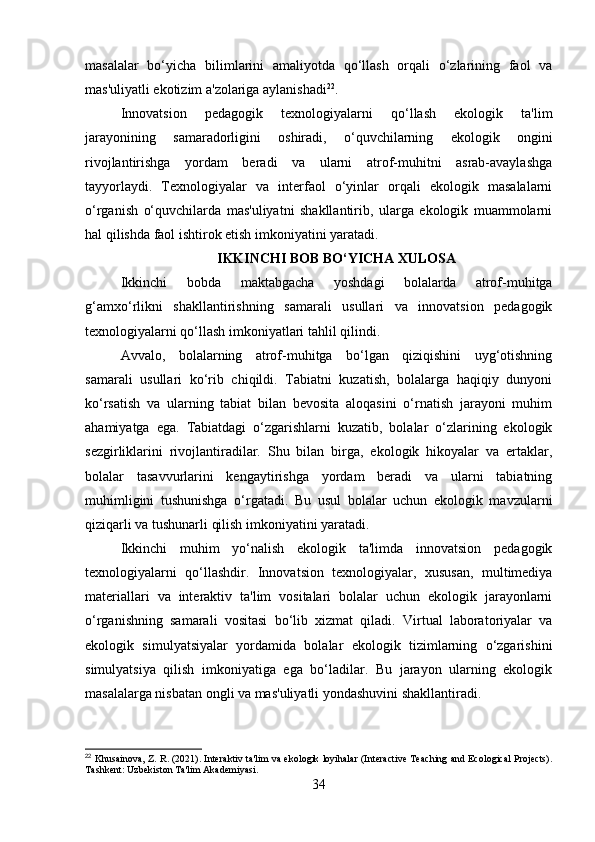 masalalar   bo‘yicha   bilimlarini   amaliyotda   qo‘llash   orqali   o‘zlarining   faol   va
mas'uliyatli ekotizim a'zolariga aylanishadi 22
.
Innovatsion   pedagogik   texnologiyalarni   qo‘llash   ekologik   ta'lim
jarayonining   samaradorligini   oshiradi,   o‘quvchilarning   ekologik   ongini
rivojlantirishga   yordam   beradi   va   ularni   atrof-muhitni   asrab-avaylashga
tayyorlaydi.   Texnologiyalar   va   interfaol   o‘yinlar   orqali   ekologik   masalalarni
o‘rganish   o‘quvchilarda   mas'uliyatni   shakllantirib,   ularga   ekologik   muammolarni
hal qilishda faol ishtirok etish imkoniyatini yaratadi.
IKKINCHI BOB BO‘YICHA XULOSA
Ikkinchi   bobda   maktabgacha   yoshdagi   bolalarda   atrof-muhitga
g‘amxo‘rlikni   shakllantirishning   samarali   usullari   va   innovatsion   pedagogik
texnologiyalarni qo‘llash imkoniyatlari tahlil qilindi.
Avvalo,   bolalarning   atrof-muhitga   bo‘lgan   qiziqishini   uyg‘otishning
samarali   usullari   ko‘rib   chiqildi.   Tabiatni   kuzatish,   bolalarga   haqiqiy   dunyoni
ko‘rsatish   va   ularning   tabiat   bilan   bevosita   aloqasini   o‘rnatish   jarayoni   muhim
ahamiyatga   ega.   Tabiatdagi   o‘zgarishlarni   kuzatib,   bolalar   o‘zlarining   ekologik
sezgirliklarini   rivojlantiradilar.   Shu   bilan   birga,   ekologik   hikoyalar   va   ertaklar,
bolalar   tasavvurlarini   kengaytirishga   yordam   beradi   va   ularni   tabiatning
muhimligini   tushunishga   o‘rgatadi.   Bu   usul   bolalar   uchun   ekologik   mavzularni
qiziqarli va tushunarli qilish imkoniyatini yaratadi.
Ikkinchi   muhim   yo‘nalish   ekologik   ta'limda   innovatsion   pedagogik
texnologiyalarni   qo‘llashdir.   Innovatsion   texnologiyalar,   xususan,   multimediya
materiallari   va   interaktiv   ta'lim   vositalari   bolalar   uchun   ekologik   jarayonlarni
o‘rganishning   samarali   vositasi   bo‘lib   xizmat   qiladi.   Virtual   laboratoriyalar   va
ekologik   simulyatsiyalar   yordamida   bolalar   ekologik   tizimlarning   o‘zgarishini
simulyatsiya   qilish   imkoniyatiga   ega   bo‘ladilar.   Bu   jarayon   ularning   ekologik
masalalarga nisbatan ongli va mas'uliyatli yondashuvini shakllantiradi.
22
  Khusainova, Z. R. (2021). Interaktiv ta'lim va ekologik loyihalar (Interactive Teaching and Ecological Projects).
Tashkent: Uzbekiston Ta'lim Akademiyasi.
34 