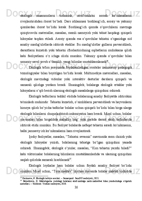 ekologik   muammolarni   tushunish,   atrof-muhitni   asrash   ko‘nikmalarini
rivojlantirishdan   iborat   bo‘ladi.   Dars   ishlanmasi   boshlang‘ich,   asosiy   va   yakuniy
qismlardan   iborat   bo‘lishi   kerak.   Boshlang‘ich   qismda   o‘quvchilarni   mavzuga
qiziqtiruvchi   materiallar,   masalan,   rasmli   namoyish   yoki   tabiat   haqidagi   qiziqarli
hikoyalar   taqdim   etiladi.   Asosiy   qismda   esa   o‘quvchilar   tabiatni   o‘rganishga   oid
amaliy mashg‘ulotlarda  ishtirok etadilar. Bu  mashg‘ulotlar  gullarni  parvarishlash,
daraxtlarni   kuzatish   yoki   tabiatni   ifloslantirishning   oqibatlarini   muhokama   qilish
kabi   faoliyatlarni   o‘z   ichiga   olishi   mumkin.   Yakuniy   qismda   o‘quvchilar   bilan
umumiy savol-javob o‘tkazilib, yangi bilimlar mustahkamlanadi 24
.
Ekologik ta'lim jarayonida foydalaniladigan vositalar zamonaviy pedagogik
texnologiyalar   bilan   boyitilgan  bo‘lishi  kerak.  Multimediya   materiallari,  masalan,
ekologik   mavzudagi   videolar   yoki   interaktiv   dasturlar   darslarni   qiziqarli   va
samarali   qilishga   yordam   beradi.   Shuningdek,   bolalarga   ekologik   ertaklar   yoki
hikoyalarni o‘qib berish ularning ekologik masalalarga qiziqishini oshiradi.
Ekologik tadbirlarni tashkil etishda bolalarning amaliy faoliyatda ishtirokini
ta'minlash muhimdir. Tabiatni kuzatish, o‘simliklarni parvarishlash va hayvonlarni
himoya qilish bo‘yicha tadbirlar bolalar uchun qiziqarli bo‘lishi bilan birga ularga
ekologik bilimlarni chuqurlashtirish imkoniyatini ham beradi. Misol uchun, bolalar
ota-onalari   bilan   birgalikda   mahalliy   bog‘   yoki   parkda   daraxt   ekish   tadbirlarida
ishtirok etishi mumkin. Bu faoliyat bolalarda nafaqat tabiatni asrash ko‘nikmasini,
balki jamoaviy ish ko‘nikmalarini ham rivojlantiradi.
Ijodiy faoliyatlar, masalan, “Tabiatni sevamiz” mavzusida rasm chizish yoki
ekologik   hikoyalar   yozish,   bolalarning   tabiatga   bo‘lgan   qiziqishini   yanada
oshiradi.   Shuningdek,   ekologik   o‘yinlar,   masalan,   “Kim   tabiatni   yaxshi   biladi?”
kabi   viktorinalar   bolalarning   bilimlarini   mustahkamlashda   va   ularning   qiziqishini
saqlab qolishda samarali hisoblanadi 25
.
Ekologik   loyihalar   ham   bolalar   uchun   foydali   amaliy   faoliyat   bo‘lishi
mumkin. Misol uchun, “Toza maktab” loyihasi doirasida bolalar maktab hududida
24
 Karimova, N. Ekologik tarbiya asoslari. – Samarqand: SamDU nashriyoti, 2021.
25
  Bahodirova,   D.   Maktabgacha   yoshdagi   bolalarni   atrof-muhitga   mehr-muhabbat   bilan   yondashishga   o‘rgatish
metodlari. – Toshkent: Yoshlar nashriyoti, 2020.
36 