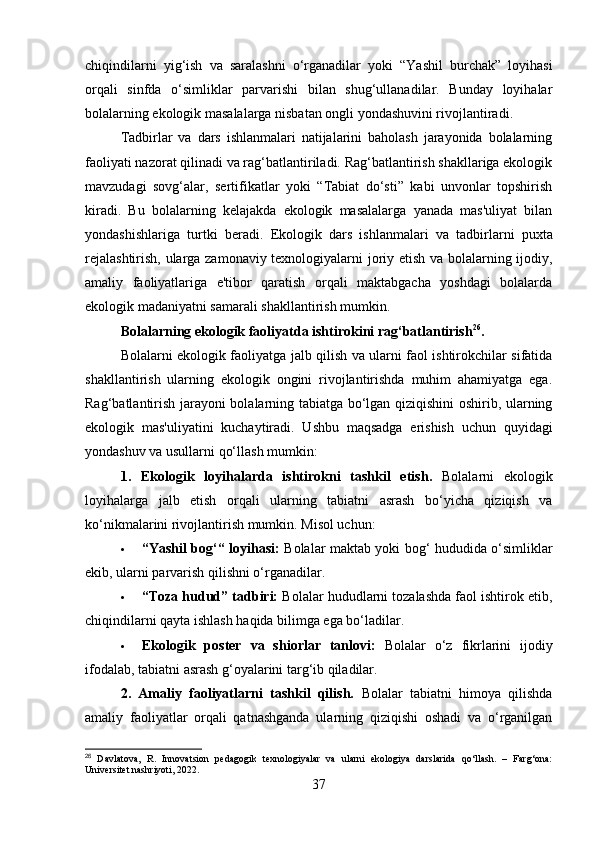 chiqindilarni   yig‘ish   va   saralashni   o‘rganadilar   yoki   “Yashil   burchak”   loyihasi
orqali   sinfda   o‘simliklar   parvarishi   bilan   shug‘ullanadilar.   Bunday   loyihalar
bolalarning ekologik masalalarga nisbatan ongli yondashuvini rivojlantiradi.
Tadbirlar   va   dars   ishlanmalari   natijalarini   baholash   jarayonida   bolalarning
faoliyati nazorat qilinadi va rag‘batlantiriladi. Rag‘batlantirish shakllariga ekologik
mavzudagi   sovg‘alar,   sertifikatlar   yoki   “Tabiat   do‘sti”   kabi   unvonlar   topshirish
kiradi.   Bu   bolalarning   kelajakda   ekologik   masalalarga   yanada   mas'uliyat   bilan
yondashishlariga   turtki   beradi.   Ekologik   dars   ishlanmalari   va   tadbirlarni   puxta
rejalashtirish, ularga zamonaviy texnologiyalarni joriy etish va bolalarning ijodiy,
amaliy   faoliyatlariga   e'tibor   qaratish   orqali   maktabgacha   yoshdagi   bolalarda
ekologik madaniyatni samarali shakllantirish mumkin.
Bolalarning ekologik faoliyatda ishtirokini rag‘batlantirish 26
.
Bolalarni ekologik faoliyatga jalb qilish va ularni faol ishtirokchilar sifatida
shakllantirish   ularning   ekologik   ongini   rivojlantirishda   muhim   ahamiyatga   ega.
Rag‘batlantirish jarayoni bolalarning tabiatga bo‘lgan qiziqishini oshirib, ularning
ekologik   mas'uliyatini   kuchaytiradi.   Ushbu   maqsadga   erishish   uchun   quyidagi
yondashuv va usullarni qo‘llash mumkin:
1.   Ekologik   loyihalarda   ishtirokni   tashkil   etish .   Bolalarni   ekologik
loyihalarga   jalb   etish   orqali   ularning   tabiatni   asrash   bo‘yicha   qiziqish   va
ko‘nikmalarini rivojlantirish mumkin. Misol uchun:
 “Yashil bog‘“ loyihasi:   Bolalar maktab yoki bog‘ hududida o‘simliklar
ekib, ularni parvarish qilishni o‘rganadilar.
 “Toza hudud” tadbiri:  Bolalar hududlarni tozalashda faol ishtirok etib,
chiqindilarni qayta ishlash haqida bilimga ega bo‘ladilar.
 Ekologik   poster   va   shiorlar   tanlovi:   Bolalar   o‘z   fikrlarini   ijodiy
ifodalab, tabiatni asrash g‘oyalarini targ‘ib qiladilar.
2.   Amaliy   faoliyatlarni   tashkil   qilish.   Bolalar   tabiatni   himoya   qilishda
amaliy   faoliyatlar   orqali   qatnashganda   ularning   qiziqishi   oshadi   va   o‘rganilgan
26
  Davlatova,   R.   Innovatsion   pedagogik   texnologiyalar   va   ularni   ekologiya   darslarida   qo‘llash.   –   Farg‘ona:
Universitet nashriyoti, 2022.
37 