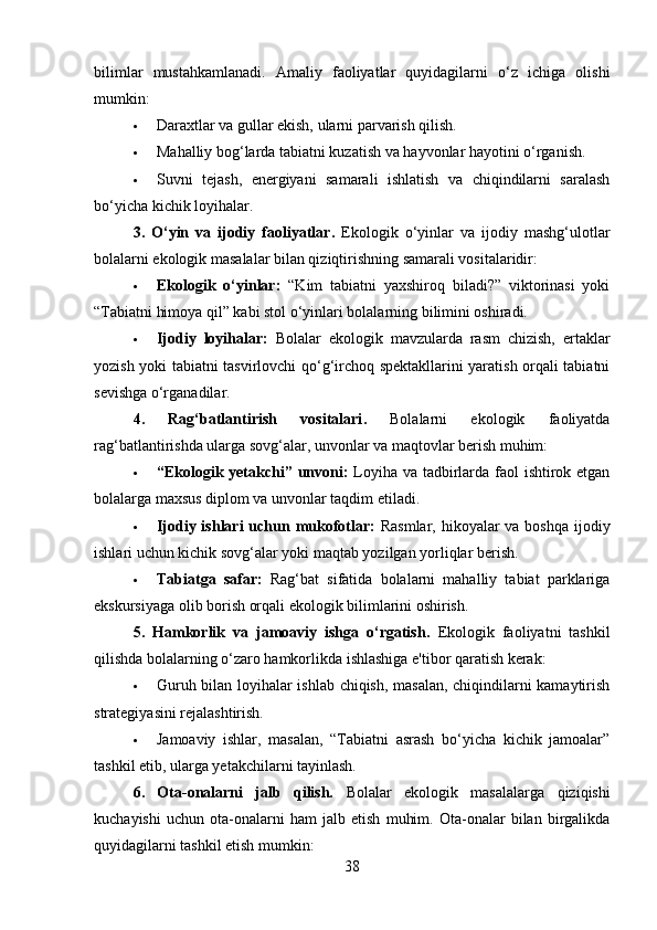 bilimlar   mustahkamlanadi.   Amaliy   faoliyatlar   quyidagilarni   o‘z   ichiga   olishi
mumkin:
 Daraxtlar va gullar ekish, ularni parvarish qilish.
 Mahalliy bog‘larda tabiatni kuzatish va hayvonlar hayotini o‘rganish.
 Suvni   tejash,   energiyani   samarali   ishlatish   va   chiqindilarni   saralash
bo‘yicha kichik loyihalar.
3.   O‘yin   va   ijodiy   faoliyatlar .   Ekologik   o‘yinlar   va   ijodiy   mashg‘ulotlar
bolalarni ekologik masalalar bilan qiziqtirishning samarali vositalaridir:
 Ekologik   o‘yinlar:   “Kim   tabiatni   yaxshiroq   biladi?”   viktorinasi   yoki
“Tabiatni himoya qil” kabi stol o‘yinlari bolalarning bilimini oshiradi.
 Ijodiy   loyihalar:   Bolalar   ekologik   mavzularda   rasm   chizish,   ertaklar
yozish yoki tabiatni tasvirlovchi qo‘g‘irchoq spektakllarini yaratish orqali tabiatni
sevishga o‘rganadilar.
4.   Rag‘batlantirish   vositalari .   Bolalarni   ekologik   faoliyatda
rag‘batlantirishda ularga sovg‘alar, unvonlar va maqtovlar berish muhim:
 “Ekologik yetakchi” unvoni:   Loyiha va tadbirlarda faol ishtirok etgan
bolalarga maxsus diplom va unvonlar taqdim etiladi.
 Ijodiy ishlari  uchun mukofotlar:   Rasmlar, hikoyalar  va boshqa  ijodiy
ishlari uchun kichik sovg‘alar yoki maqtab yozilgan yorliqlar berish.
 Tabiatga   safar:   Rag‘bat   sifatida   bolalarni   mahalliy   tabiat   parklariga
ekskursiyaga olib borish orqali ekologik bilimlarini oshirish.
5.   Hamkorlik   va   jamoaviy   ishga   o‘rgatish .   Ekologik   faoliyatni   tashkil
qilishda bolalarning o‘zaro hamkorlikda ishlashiga e'tibor qaratish kerak:
 Guruh bilan loyihalar ishlab chiqish, masalan, chiqindilarni kamaytirish
strategiyasini rejalashtirish.
 Jamoaviy   ishlar,   masalan,   “Tabiatni   asrash   bo‘yicha   kichik   jamoalar”
tashkil etib, ularga yetakchilarni tayinlash.
6.   Ota-onalarni   jalb   qilish.   Bolalar   ekologik   masalalarga   qiziqishi
kuchayishi   uchun   ota-onalarni   ham   jalb   etish   muhim.   Ota-onalar   bilan   birgalikda
quyidagilarni tashkil etish mumkin:
38 