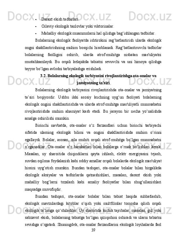  Daraxt ekish tadbirlari.
 Oilaviy ekologik tanlovlar yoki viktorinalar.
 Mahalliy ekologik muammolarni hal qilishga bag‘ishlangan tadbirlar.
Bolalarning   ekologik   faoliyatda   ishtirokini   rag‘batlantirish   ularda   ekologik
ongni shakllantirishning muhim bosqichi hisoblanadi. Rag‘batlantiruvchi tadbirlar
bolalarning   faolligini   oshirib,   ularda   atrof-muhitga   nisbatan   mas'uliyatni
mustahkamlaydi.   Bu   orqali   kelajakda   tabiatni   sevuvchi   va   uni   himoya   qilishga
tayyor bo‘lgan avlodni tarbiyalashga erishiladi.
3.2. Bolalarning ekologik tarbiyasini rivojlantirishga ota-onalar va
jamiyatning ta’siri
Bolalarning   ekologik   tarbiyasini   rivojlantirishda   ota-onalar   va   jamiyatning
ta’siri   beqiyosdir.   Ushbu   ikki   asosiy   kuchning   uyg‘un   faoliyati   bolalarning
ekologik ongini shakllantirishda va ularda atrof-muhitga mas'uliyatli munosabatni
rivojlantirishda   muhim   ahamiyat   kasb   etadi.   Bu   jarayon   bir   necha   yo‘nalishda
amalga oshirilishi mumkin.
Birinchi   navbatda,   ota-onalar   o‘z   farzandlari   uchun   birinchi   tarbiyachi
sifatida   ularning   ekologik   bilimi   va   ongini   shakllantirishda   muhim   o‘rinni
egallaydi.   Bolalar,   asosan,   oila   muhiti   orqali   atrof-muhitga   bo‘lgan   munosabatni
o‘rganadilar.   Ota-onalar   o‘z   harakatlari   bilan   bolalarga   o‘rnak   bo‘lishlari   kerak.
Masalan,   uy   sharoitida   chiqindilarni   qayta   ishlash,   elektr   energiyasini   tejash,
suvdan oqilona foydalanish kabi oddiy amallar orqali bolalarda ekologik mas'uliyat
hissini   uyg‘otish   mumkin.   Bundan   tashqari,   ota-onalar   bolalar   bilan   birgalikda
ekologik   aksiyalar   va   tadbirlarda   qatnashishlari,   masalan,   daraxt   ekish   yoki
mahalliy   bog‘larni   tozalash   kabi   amaliy   faoliyatlar   bilan   shug‘ullanishlari
maqsadga muvofiqdir.
Bundan   tashqari,   ota-onalar   bolalar   bilan   tabiat   haqida   suhbatlashib,
ekologik   mavzulardagi   kitoblar   o‘qish   yoki   multfilmlar   tomosha   qilish   orqali
ekologik ta’limga qo‘shiladilar. Uy sharoitida kichik tajribalar, masalan, gul  yoki
sabzavot  ekish, bolalarning tabiatga bo‘lgan qiziqishini  oshiradi va ularni tabiatni
sevishga o‘rgatadi. Shuningdek, ota-onalar farzandlarini ekologik loyihalarda faol
39 