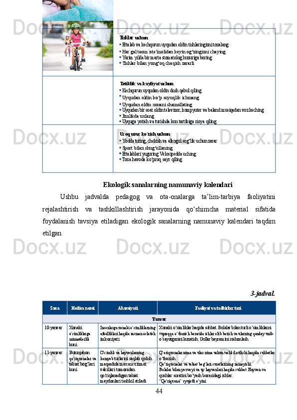 Tishlar  uchun
Ertalab va kechqurun uyqudan oldin tishlaringizni tozalang
 
Har   gal   taom   iste’molidan   keyin   og‘zingizni   chaying
Yarim yilda bir marta stomatolog huzuriga boring
 
Tishlar   bilan   yong‘oq   chaqish   zararli
Tetiklik   va kayfiyat uchun
Kechqurun uyqudan oldin dush qabul qiling
 
Uyqudan   oldin   ko‘p   suyuqlik   ichmang 
Uyqudan   oldin   xonani   shamollating
Uyqudan bir soat oldin televizor, kompyuter va baland musiqadan voz keching
 
Jimlikda uxlang
Uyquga
 	yotish  	va  	turishda  	kun  	tartibiga  	rioya  	qiling
Uzoq   umr   ko‘rish   uchun	
Yodda tuting, chekish va alkogol sog‘lik uchun zarar
 
Sport   bilan   shug‘ullaning
Ertalablari yuguring
 	Velosipedda  	uching	
Toza
 	havoda  	ko‘proq  	sayr  	qiling
Ekologik sanalarning namunaviy kalendari
Ushbu   jadvalda   pedagog   va   ota-onalarga   ta’lim-tarbiya   faoliyatini
rejalashtirish   va   tashkillashtirish   jarayonida   qo‘shimcha   material   sifatida
foydalanish   tavsiya   etiladigan   ekologik   sanalarning   namunaviy   kalendari   taqdim
etilgan.
3-jadval.
Sana Hodisa   nomi Ahamiyati Faoliyat   va   tadbirlar   turi
Yanvar
10- yanvar Xonaki 	
o‘simliklarga
 
minnatdorlik
 
kuni	
Insonlarga xonaki o‘simliklarning
afzalliklari	 haqida	 rasman	 eslatish imkoniyati Xonaki o‘simliklar haqida suhbat. Bolalar bilan turli o‘simliklarni  	tuproqqa o‘tkazish borasida ishlar olib borish va ularning qanday unib-
 
o‘sayotganini kuzatish. Gullar bayramini nishonlash
11- yanvar Butunjahon 	
qo‘riqxonalar	 va
 
tabiat bog‘lari 
kuni	
O‘simlik	 va hayvonlarning	 	
kamyob   turlarini   saqlab   qolish  
maqsadida  maxsus   xizmat  
vakillari  tomonidan  
qo‘riqlanadigan   tabiat  
maydonlari   tashkil   etiladi	
Q‘oriqxonalar nima va ular nima uchun tashkil etilishi haqida suhbatlar o‘tkazish.
Qo‘riqxonalar
 	va  	tabiat  	bog‘lari  	suratlarining  	namoyishi.	
Bolalar bilan yovvoyi va uy hayvonlari haqida suhbat. Hayvon va
 
qushlar   suratini   bo‘yash   borasidagi   ishlar.
“Qo‘riqxona”
 	syujetli  	o‘yini
44 