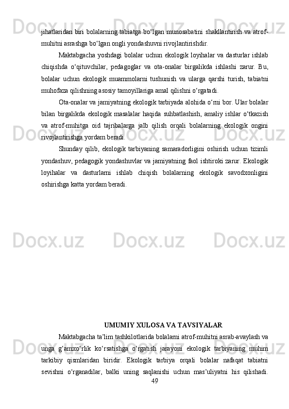 jihatlaridan biri bolalarning tabiatga bo‘lgan munosabatini  shakllantirish va atrof-
muhitni asrashga bo‘lgan ongli yondashuvni rivojlantirishdir.
Maktabgacha  yoshdagi  bolalar  uchun ekologik loyihalar va dasturlar ishlab
chiqishda   o‘qituvchilar,   pedagoglar   va   ota-onalar   birgalikda   ishlashi   zarur.   Bu,
bolalar   uchun   ekologik   muammolarni   tushunish   va   ularga   qarshi   turish,   tabiatni
muhofaza qilishning asosiy tamoyillariga amal qilishni o‘rgatadi.
Ota-onalar va jamiyatning ekologik tarbiyada alohida o‘rni bor. Ular bolalar
bilan   birgalikda   ekologik   masalalar   haqida   suhbatlashish,   amaliy   ishlar   o‘tkazish
va   atrof-muhitga   oid   tajribalarga   jalb   qilish   orqali   bolalarning   ekologik   ongini
rivojlantirishga yordam beradi.
Shunday   qilib,   ekologik   tarbiyaning   samaradorligini   oshirish   uchun   tizimli
yondashuv, pedagogik yondashuvlar va jamiyatning faol ishtiroki zarur. Ekologik
loyihalar   va   dasturlarni   ishlab   chiqish   bolalarning   ekologik   savodxonligini
oshirishga katta yordam beradi.
UMUMIY XULOSA VA TAVSIYALAR
Maktabgacha ta’lim tashkilotlarida bolalarni atrof-muhitni asrab-avaylash va
unga   g‘amxo‘rlik   ko‘rsatishga   o‘rgatish   jarayoni   ekologik   tarbiyaning   muhim
tarkibiy   qismlaridan   biridir.   Ekologik   tarbiya   orqali   bolalar   nafaqat   tabiatni
sevishni   o‘rganadilar,   balki   uning   saqlanishi   uchun   mas’uliyatni   his   qilishadi.
49 