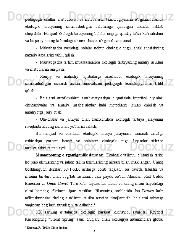 pedagogik   usullar,   metodikalar   va   innovatsion   texnologiyalarni   o‘rganish   hamda
ekologik   tarbiyaning   samaradorligini   oshirishga   qaratilgan   takliflar   ishlab
chiqishdir. Maqsad ekologik tarbiyaning bolalar ongiga qanday ta’sir ko‘rsatishini
va bu jarayonning ta’limdagi o‘rnini chuqur o‘rganishdan iborat.
- Maktabgacha   yoshdagi   bolalar   uchun   ekologik   ongni   shakllantirishning
nazariy asoslarini tahlil qilish.
- Maktabgacha   ta’lim   muassasalarida   ekologik   tarbiyaning   amaliy   usullari
va metodlarini aniqlash.
- Xorijiy   va   mahalliy   tajribalarga   asoslanib,   ekologik   tarbiyaning
samaradorligini   oshirish   uchun   innovatsion   pedagogik   texnologiyalarni   tahlil
qilish.
- Bolalarni   atrof-muhitni   asrab-avaylashga   o‘rgatishda   interfaol   o‘yinlar,
ekskursiyalar   va   amaliy   mashg‘ulotlar   kabi   metodlarni   ishlab   chiqish   va
amaliyotga joriy etish.
- Ota-onalar   va   jamiyat   bilan   hamkorlikda   ekologik   tarbiya   jarayonini
rivojlantirishning samarali yo‘llarini izlash.
Bu   maqsad   va   vazifalar   ekologik   tarbiya   jarayonini   samarali   amalga
oshirishga   yordam   beradi   va   bolalarni   ekologik   ongli   fuqarolar   sifatida
tarbiyalashni ta'minlaydi.
Muammoning   o‘rganilganlik   darajasi.   Ekologik   ta'limni   o‘rganish   tarixi
ko‘plab olimlarning va jahon ta'lim tizimlarining hissasi bilan shakllangan. Uning
boshlang‘ich   ildizlari   XVI-XIX   asrlarga   borib   taqaladi,   bu   davrda   tabiatni   va
insonni   bir-biri   bilan   bog‘lab   tushunish   fikri   paydo   bo‘ldi.   Masalan,   Ralf   Uoldo
Emerson   va   Genri   Devid   Toro   kabi   faylasuflar   tabiat   va   uning   inson   hayotidagi
o‘rni   haqidagi   fikrlarni   ilgari   surdilar.   20-asrning   boshlarida   Jon   Dewey   kabi
ta'limshunoslar   ekologik   ta'limni   tajriba   asosida   rivojlantirib,   bolalarni   tabiatga
yaqindan bog‘lash zarurligini ta'kidlashdi 3
.
XX   asrning   o‘rtalarida   ekologik   harakat   kuchayib,   ayniqsa,   Reychel
Karsongning   “Silent   Spring”   asari   chiqishi   bilan   ekologiya   muammolari   global
3
 Karsong, R. (1962). Silent Spring.
5 