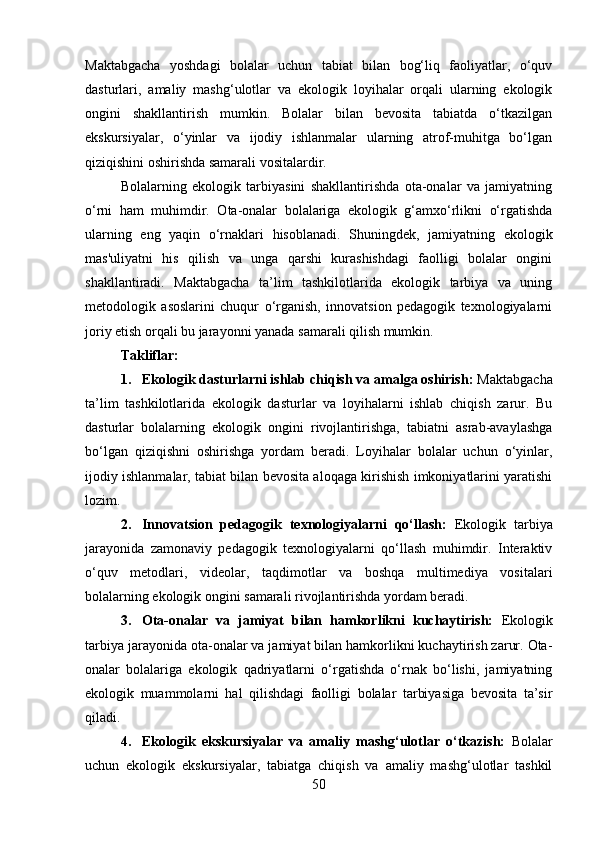 Maktabgacha   yoshdagi   bolalar   uchun   tabiat   bilan   bog‘liq   faoliyatlar,   o‘quv
dasturlari,   amaliy   mashg‘ulotlar   va   ekologik   loyihalar   orqali   ularning   ekologik
ongini   shakllantirish   mumkin.   Bolalar   bilan   bevosita   tabiatda   o‘tkazilgan
ekskursiyalar,   o‘yinlar   va   ijodiy   ishlanmalar   ularning   atrof-muhitga   bo‘lgan
qiziqishini oshirishda samarali vositalardir.
Bolalarning   ekologik   tarbiyasini   shakllantirishda   ota-onalar   va   jamiyatning
o‘rni   ham   muhimdir.   Ota-onalar   bolalariga   ekologik   g‘amxo‘rlikni   o‘rgatishda
ularning   eng   yaqin   o‘rnaklari   hisoblanadi.   Shuningdek,   jamiyatning   ekologik
mas'uliyatni   his   qilish   va   unga   qarshi   kurashishdagi   faolligi   bolalar   ongini
shakllantiradi.   Maktabgacha   ta’lim   tashkilotlarida   ekologik   tarbiya   va   uning
metodologik   asoslarini   chuqur   o‘rganish,   innovatsion   pedagogik   texnologiyalarni
joriy etish orqali bu jarayonni yanada samarali qilish mumkin.
Takliflar:
1. Ekologik dasturlarni ishlab chiqish va amalga oshirish:  Maktabgacha
ta’lim   tashkilotlarida   ekologik   dasturlar   va   loyihalarni   ishlab   chiqish   zarur.   Bu
dasturlar   bolalarning   ekologik   ongini   rivojlantirishga,   tabiatni   asrab-avaylashga
bo‘lgan   qiziqishni   oshirishga   yordam   beradi.   Loyihalar   bolalar   uchun   o‘yinlar,
ijodiy ishlanmalar, tabiat bilan bevosita aloqaga kirishish imkoniyatlarini yaratishi
lozim.
2. Innovatsion   pedagogik   texnologiyalarni   qo‘llash:   Ekologik   tarbiya
jarayonida   zamonaviy   pedagogik   texnologiyalarni   qo‘llash   muhimdir.   Interaktiv
o‘quv   metodlari,   videolar,   taqdimotlar   va   boshqa   multimediya   vositalari
bolalarning ekologik ongini samarali rivojlantirishda yordam beradi.
3. Ota-onalar   va   jamiyat   bilan   hamkorlikni   kuchaytirish:   Ekologik
tarbiya jarayonida ota-onalar va jamiyat bilan hamkorlikni kuchaytirish zarur. Ota-
onalar   bolalariga   ekologik   qadriyatlarni   o‘rgatishda   o‘rnak   bo‘lishi,   jamiyatning
ekologik   muammolarni   hal   qilishdagi   faolligi   bolalar   tarbiyasiga   bevosita   ta’sir
qiladi.
4. Ekologik   ekskursiyalar   va   amaliy   mashg‘ulotlar   o‘tkazish:   Bolalar
uchun   ekologik   ekskursiyalar,   tabiatga   chiqish   va   amaliy   mashg‘ulotlar   tashkil
50 