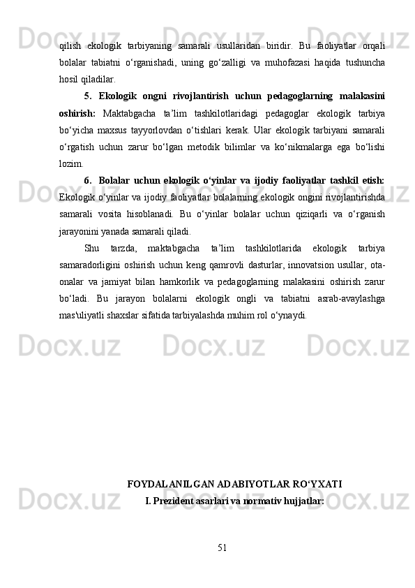 qilish   ekologik   tarbiyaning   samarali   usullaridan   biridir.   Bu   faoliyatlar   orqali
bolalar   tabiatni   o‘rganishadi,   uning   go‘zalligi   va   muhofazasi   haqida   tushuncha
hosil qiladilar.
5. Ekologik   ongni   rivojlantirish   uchun   pedagoglarning   malakasini
oshirish:   Maktabgacha   ta’lim   tashkilotlaridagi   pedagoglar   ekologik   tarbiya
bo‘yicha   maxsus   tayyorlovdan   o‘tishlari   kerak.   Ular   ekologik   tarbiyani   samarali
o‘rgatish   uchun   zarur   bo‘lgan   metodik   bilimlar   va   ko‘nikmalarga   ega   bo‘lishi
lozim.
6. Bolalar   uchun   ekologik   o‘yinlar   va   ijodiy   faoliyatlar   tashkil   etish:
Ekologik o‘yinlar va ijodiy faoliyatlar bolalarning ekologik ongini rivojlantirishda
samarali   vosita   hisoblanadi.   Bu   o‘yinlar   bolalar   uchun   qiziqarli   va   o‘rganish
jarayonini yanada samarali qiladi.
Shu   tarzda,   maktabgacha   ta’lim   tashkilotlarida   ekologik   tarbiya
samaradorligini   oshirish   uchun   keng   qamrovli   dasturlar,   innovatsion   usullar,   ota-
onalar   va   jamiyat   bilan   hamkorlik   va   pedagoglarning   malakasini   oshirish   zarur
bo‘ladi.   Bu   jarayon   bolalarni   ekologik   ongli   va   tabiatni   asrab-avaylashga
mas'uliyatli shaxslar sifatida tarbiyalashda muhim rol o‘ynaydi.
FOYDALANILGAN ADABIYOTLAR RO‘YXATI
I. Prezident asarlari va normativ hujjatlar:
51 