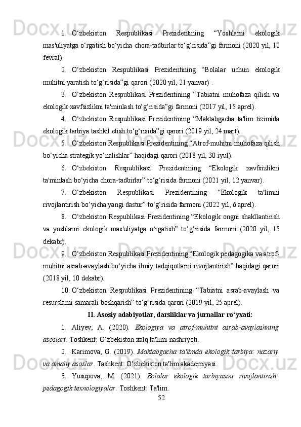 1. O‘zbekiston   Respublikasi   Prezidentining   “Yoshlarni   ekologik
mas'uliyatga o‘rgatish bo‘yicha chora-tadbirlar to‘g‘risida”gi farmoni  (2020 yil, 10
fevral) .
2. O‘zbekiston   Respublikasi   Prezidentining   “Bolalar   uchun   ekologik
muhitni yaratish to‘g‘risida”gi qarori  (2020 yil, 21 yanvar)  .
3. O‘zbekiston   Respublikasi   Prezidentining   “Tabiatni   muhofaza   qilish   va
ekologik xavfsizlikni ta'minlash to‘g‘risida”gi farmoni  (2017 yil, 15 aprel) .
4. O‘zbekiston   Respublikasi   Prezidentining   “Maktabgacha   ta'lim   tizimida
ekologik tarbiya tashkil etish to‘g‘risida”gi qarori  (2019 yil, 24 mart) .
5. O‘zbekiston Respublikasi Prezidentining “Atrof-muhitni muhofaza qilish
bo‘yicha strategik yo‘nalishlar” haqidagi qarori  (2018 yil, 30 iyul).
6. O‘zbekiston   Respublikasi   Prezidentining   “Ekologik   xavfsizlikni
ta'minlash bo‘yicha chora-tadbirlar” to‘g‘risida farmoni  (2021 yil, 12 yanvar) .
7. O‘zbekiston   Respublikasi   Prezidentining   “Ekologik   ta'limni
rivojlantirish bo‘yicha yangi dastur” to‘g‘risida farmoni  (2022 yil, 6 aprel) .
8. O‘zbekiston Respublikasi  Prezidentining “Ekologik ongni shakllantirish
va   yoshlarni   ekologik   mas'uliyatga   o‘rgatish”   to‘g‘risida   farmoni   (2020   yil,   15
dekabr) .
9. O‘zbekiston Respublikasi Prezidentining “Ekologik pedagogika va atrof-
muhitni asrab-avaylash bo‘yicha ilmiy tadqiqotlarni rivojlantirish” haqidagi qarori
(2018 yil, 10 dekabr).
10. O‘zbekiston   Respublikasi   Prezidentining   “Tabiatni   asrab-avaylash   va
resurslarni samarali boshqarish” to‘g‘risida qarori  (2019 yil, 25 aprel) .
II. Asosiy adabiyotlar, darsliklar va jurnallar ro‘yxati:
1. Aliyev,   A.   (2020).   Ekologiya   va   atrof-muhitni   asrab-avaylashning
asoslari . Toshkent: O‘zbekiston xalq ta'limi nashriyoti.
2. Karimova,   G.   (2019).   Maktabgacha   ta'limda   ekologik   tarbiya:   nazariy
va amaliy asoslar . Tashkent: O‘zbekiston ta'lim akademiyasi.
3. Yusupova,   M.   (2021).   Bolalar   ekologik   tarbiyasini   rivojlantirish:
pedagogik texnologiyalar . Toshkent: Ta'lim.
52 