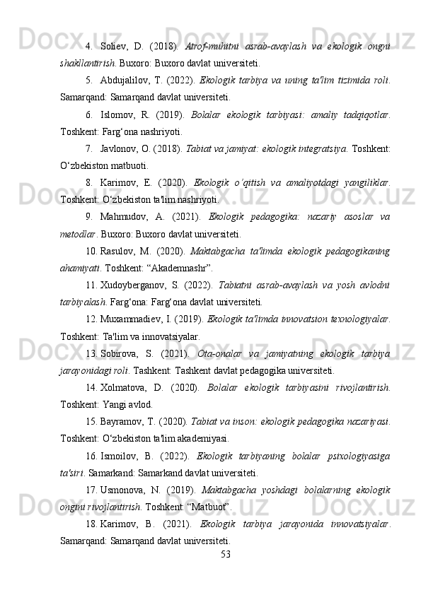 4. Soliev,   D.   (2018).   Atrof-muhitni   asrab-avaylash   va   ekologik   ongni
shakllantirish . Buxoro: Buxoro davlat universiteti.
5. Abdujalilov,   T.   (2022).   Ekologik   tarbiya   va   uning   ta'lim   tizimida   roli .
Samarqand: Samarqand davlat universiteti.
6. Islomov,   R.   (2019).   Bolalar   ekologik   tarbiyasi:   amaliy   tadqiqotlar .
Toshkent: Farg‘ona nashriyoti.
7. Javlonov, O. (2018).  Tabiat va jamiyat: ekologik integratsiya . Toshkent:
O‘zbekiston matbuoti.
8. Karimov,   E.   (2020).   Ekologik   o‘qitish   va   amaliyotdagi   yangiliklar .
Toshkent: O‘zbekiston ta'lim nashriyoti.
9. Mahmudov,   A.   (2021).   Ekologik   pedagogika:   nazariy   asoslar   va
metodlar . Buxoro: Buxoro davlat universiteti.
10. Rasulov,   M.   (2020).   Maktabgacha   ta'limda   ekologik   pedagogikaning
ahamiyati . Toshkent: “Akademnashr”.
11. Xudoyberganov,   S.   (2022).   Tabiatni   asrab-avaylash   va   yosh   avlodni
tarbiyalash . Farg‘ona: Farg‘ona davlat universiteti.
12. Muxammadiev, I. (2019).   Ekologik ta'limda innovatsion texnologiyalar .
Toshkent: Ta'lim va innovatsiyalar.
13. Sobirova,   S.   (2021).   Ota-onalar   va   jamiyatning   ekologik   tarbiya
jarayonidagi roli . Tashkent: Tashkent davlat pedagogika universiteti.
14. Xolmatova,   D.   (2020).   Bolalar   ekologik   tarbiyasini   rivojlantirish .
Toshkent: Yangi avlod.
15. Bayramov, T. (2020).   Tabiat va inson: ekologik pedagogika nazariyasi .
Toshkent: O‘zbekiston ta'lim akademiyasi.
16. Ismoilov,   B.   (2022).   Ekologik   tarbiyaning   bolalar   psixologiyasiga
ta'siri . Samarkand: Samarkand davlat universiteti.
17. Usmonova,   N.   (2019).   Maktabgacha   yoshdagi   bolalarning   ekologik
ongini rivojlantirish . Toshkent: “Matbuot”.
18. Karimov,   B.   (2021).   Ekologik   tarbiya   jarayonida   innovatsiyalar .
Samarqand: Samarqand davlat universiteti.
53 