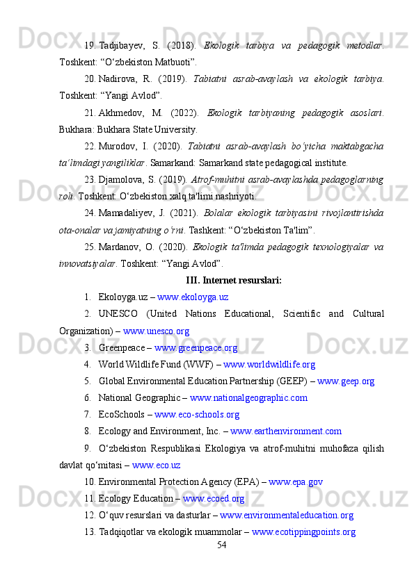 19. Tadjibayev,   S.   (2018).   Ekologik   tarbiya   va   pedagogik   metodlar .
Toshkent: “O‘zbekiston Matbuoti”.
20. Nadirova,   R.   (2019).   Tabiatni   asrab-avaylash   va   ekologik   tarbiya .
Toshkent: “Yangi Avlod”.
21. Akhmedov,   M.   (2022).   Ekologik   tarbiyaning   pedagogik   asoslari .
Bukhara: Bukhara State University.
22. Murodov,   I.   (2020).   Tabiatni   asrab-avaylash   bo‘yicha   maktabgacha
ta’limdagi yangiliklar . Samarkand: Samarkand state pedagogical institute.
23. Djamolova,   S.   (2019).   Atrof-muhitni   asrab-avaylashda   pedagoglarning
roli . Toshkent: O‘zbekiston xalq ta'limi nashriyoti.
24. Mamadaliyev,   J.   (2021).   Bolalar   ekologik   tarbiyasini   rivojlantirishda
ota-onalar va jamiyatning o‘rni . Tashkent: “O‘zbekiston Ta'lim”.
25. Mardanov,   O.   (2020).   Ekologik   ta'limda   pedagogik   texnologiyalar   va
innovatsiyalar . Toshkent: “Yangi Avlod”.
III. Internet resurslari:
1. Ekoloyga.uz  –   www.ekoloyga.uz
2. UNESCO   (United   Nations   Educational,   Scientific   and   Cultural
Organization) –   www.unesco.org
3. Greenpeace  –   www.greenpeace.org
4. World Wildlife Fund (WWF)  –   www.worldwildlife.org
5. Global Environmental Education Partnership (GEEP)  –   www.geep.org
6. National Geographic  –   www.nationalgeographic.com
7. EcoSchools  –   www.eco-schools.org
8. Ecology and Environment, Inc.  –   www.earthenvironment.com
9. O‘zbekiston   Respublikasi   Ekologiya   va   atrof-muhitni   muhofaza   qilish
davlat qo‘mitasi  –   www.eco.uz
10. Environmental Protection Agency (EPA)  –   www.epa.gov
11. Ecology Education  –   www.ecoed.org
12. O‘quv resurslari va dasturlar  –   www.environmentaleducation.org
13. Tadqiqotlar va ekologik muammolar  –   www.ecotippingpoints.org
54 