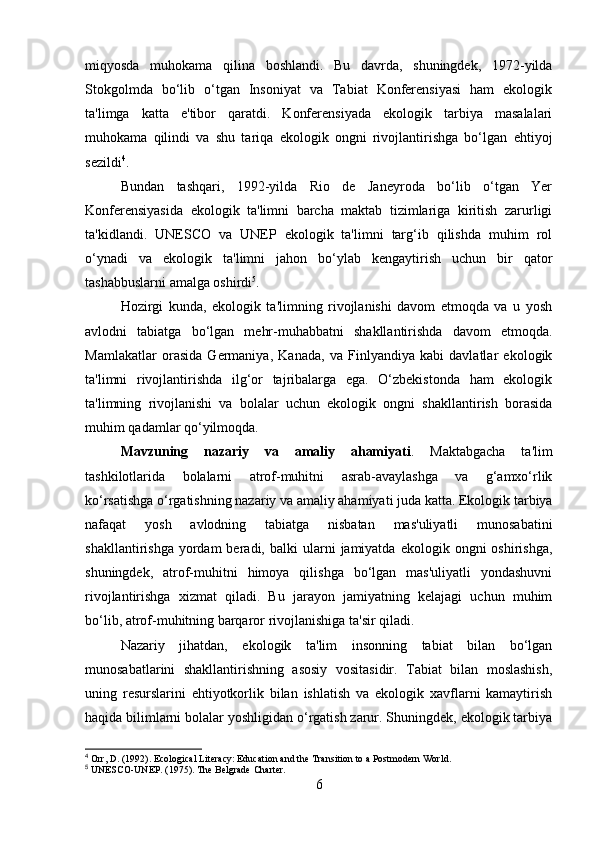 miqyosda   muhokama   qilina   boshlandi.   Bu   davrda,   shuningdek,   1972-yilda
Stokgolmda   bo‘lib   o‘tgan   Insoniyat   va   Tabiat   Konferensiyasi   ham   ekologik
ta'limga   katta   e'tibor   qaratdi.   Konferensiyada   ekologik   tarbiya   masalalari
muhokama   qilindi   va   shu   tariqa   ekologik   ongni   rivojlantirishga   bo‘lgan   ehtiyoj
sezildi 4
.
Bundan   tashqari,   1992-yilda   Rio   de   Janeyroda   bo‘lib   o‘tgan   Yer
Konferensiyasida   ekologik   ta'limni   barcha   maktab   tizimlariga   kiritish   zarurligi
ta'kidlandi.   UNESCO   va   UNEP   ekologik   ta'limni   targ‘ib   qilishda   muhim   rol
o‘ynadi   va   ekologik   ta'limni   jahon   bo‘ylab   kengaytirish   uchun   bir   qator
tashabbuslarni amalga oshirdi 5
.
Hozirgi   kunda,   ekologik   ta'limning   rivojlanishi   davom   etmoqda   va   u   yosh
avlodni   tabiatga   bo‘lgan   mehr-muhabbatni   shakllantirishda   davom   etmoqda.
Mamlakatlar   orasida   Germaniya,   Kanada,   va   Finlyandiya   kabi   davlatlar   ekologik
ta'limni   rivojlantirishda   ilg‘or   tajribalarga   ega.   O‘zbekistonda   ham   ekologik
ta'limning   rivojlanishi   va   bolalar   uchun   ekologik   ongni   shakllantirish   borasida
muhim qadamlar qo‘yilmoqda.
Mavzuning   nazariy   va   amaliy   ahamiyati .   Maktabgacha   ta'lim
tashkilotlarida   bolalarni   atrof-muhitni   asrab-avaylashga   va   g‘amxo‘rlik
ko‘rsatishga o‘rgatishning nazariy va amaliy ahamiyati juda katta. Ekologik tarbiya
nafaqat   yosh   avlodning   tabiatga   nisbatan   mas'uliyatli   munosabatini
shakllantirishga  yordam  beradi,  balki   ularni   jamiyatda   ekologik  ongni   oshirishga,
shuningdek,   atrof-muhitni   himoya   qilishga   bo‘lgan   mas'uliyatli   yondashuvni
rivojlantirishga   xizmat   qiladi.   Bu   jarayon   jamiyatning   kelajagi   uchun   muhim
bo‘lib, atrof-muhitning barqaror rivojlanishiga ta'sir qiladi.
Nazariy   jihatdan,   ekologik   ta'lim   insonning   tabiat   bilan   bo‘lgan
munosabatlarini   shakllantirishning   asosiy   vositasidir.   Tabiat   bilan   moslashish,
uning   resurslarini   ehtiyotkorlik   bilan   ishlatish   va   ekologik   xavflarni   kamaytirish
haqida bilimlarni bolalar yoshligidan o‘rgatish zarur. Shuningdek, ekologik tarbiya
4
 Orr, D. (1992). Ecological Literacy: Education and the Transition to a Postmodern World.
5
 UNESCO-UNEP. (1975). The Belgrade Charter.
6 