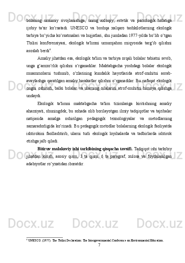 bolaning   umumiy   rivojlanishiga,   uning   axloqiy,   estetik   va   psixologik   holatiga
ijobiy   ta'sir   ko‘rsatadi.   UNESCO   va   boshqa   xalqaro   tashkilotlarning   ekologik
tarbiya bo‘yicha ko‘rsatmalari va hujjatlari, shu jumladan 1977-yilda bo‘lib o‘tgan
Tbilisi   konferensiyasi,   ekologik   ta'limni   umumjahon   miqyosida   targ‘ib   qilishni
asoslab berdi 6
.
Amaliy jihatdan esa, ekologik ta'lim va tarbiya orqali bolalar tabiatni sevib,
unga   g‘amxo‘rlik   qilishni   o‘rganadilar.   Maktabgacha   yoshdagi   bolalar   ekologik
muammolarni   tushunib,   o‘zlarining   kundalik   hayotlarida   atrof-muhitni   asrab-
avaylashga qaratilgan amaliy harakatlar qilishni o‘rganadilar. Bu nafaqat ekologik
ongni   oshirish,   balki   bolalar   va   ularning   oilalarini   atrof-muhitni   himoya   qilishga
undaydi.
Ekologik   ta'limni   maktabgacha   ta'lim   tizimlariga   kiritishning   amaliy
ahamiyati, shuningdek, bu sohada olib borilayotgan ilmiy tadqiqotlar va tajribalar
natijasida   amalga   oshirilgan   pedagogik   texnologiyalar   va   metodlarning
samaradorligida ko‘rinadi. Bu pedagogik metodlar bolalarning ekologik faoliyatda
ishtirokini   faollashtirib,   ularni   turli   ekologik   loyihalarda   va   tadbirlarda   ishtirok
etishga jalb qiladi.
Bitiruv malakaviy ishi tarkibining qisqacha tavsifi.  Tadqiqot ishi tarkibiy
jihatdan   kirish,   asosiy   qism,   3   ta   qism,   6   ta   paragraf,   xulosa   va   foydalanilgan
adabiyotlar ro‘yxatidan iboratdir.  
6
 UNESCO. (1977). The Tbilisi Declaration: The Intergovernmental Conference on Environmental Education.
7 