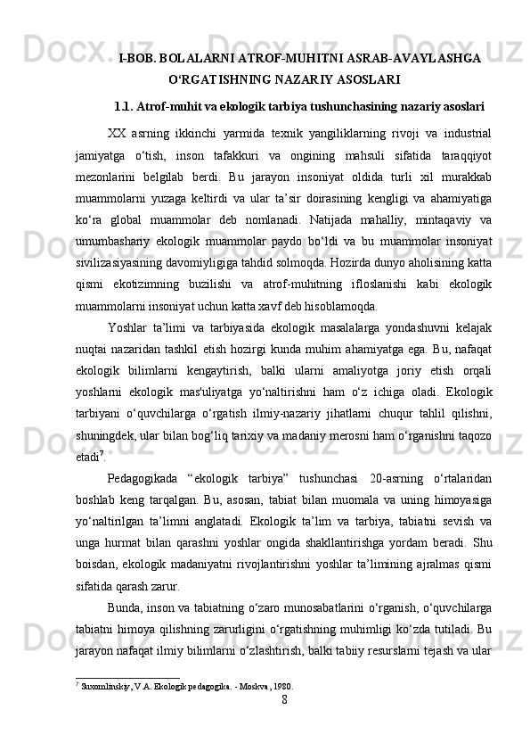 I-BOB. BOLALARNI ATROF-MUHITNI ASRAB-AVAYLASHGA
O‘RGATISHNING NAZARIY ASOSLARI
1.1.   Atrof-muhit va ekologik tarbiya tushunchasining nazariy asoslari
XX   asrning   ikkinchi   yarmida   texnik   yangiliklarning   rivoji   va   industrial
jamiyatga   o‘tish,   inson   tafakkuri   va   ongining   mahsuli   sifatida   taraqqiyot
mezonlarini   belgilab   berdi.   Bu   jarayon   insoniyat   oldida   turli   xil   murakkab
muammolarni   yuzaga   keltirdi   va   ular   ta’sir   doirasining   kengligi   va   ahamiyatiga
ko‘ra   global   muammolar   deb   nomlanadi.   Natijada   mahalliy,   mintaqaviy   va
umumbashariy   ekologik   muammolar   paydo   bo‘ldi   va   bu   muammolar   insoniyat
sivilizasiyasining davomiyligiga tahdid solmoqda. Hozirda dunyo aholisining katta
qismi   ekotizimning   buzilishi   va   atrof-muhitning   ifloslanishi   kabi   ekologik
muammolarni insoniyat uchun katta xavf deb hisoblamoqda.
Yoshlar   ta’limi   va   tarbiyasida   ekologik   masalalarga   yondashuvni   kelajak
nuqtai   nazaridan   tashkil   etish   hozirgi   kunda   muhim   ahamiyatga   ega.   Bu,   nafaqat
ekologik   bilimlarni   kengaytirish,   balki   ularni   amaliyotga   joriy   etish   orqali
yoshlarni   ekologik   mas'uliyatga   yo‘naltirishni   ham   o‘z   ichiga   oladi.   Ekologik
tarbiyani   o‘quvchilarga   o‘rgatish   ilmiy-nazariy   jihatlarni   chuqur   tahlil   qilishni,
shuningdek, ular bilan bog‘liq tarixiy va madaniy merosni ham o‘rganishni taqozo
etadi 7
.
Pedagogikada   “ekologik   tarbiya”   tushunchasi   20-asrning   o‘rtalaridan
boshlab   keng   tarqalgan.   Bu,   asosan,   tabiat   bilan   muomala   va   uning   himoyasiga
yo‘naltirilgan   ta’limni   anglatadi.   Ekologik   ta’lim   va   tarbiya,   tabiatni   sevish   va
unga   hurmat   bilan   qarashni   yoshlar   ongida   shakllantirishga   yordam   beradi.   Shu
boisdan,   ekologik   madaniyatni   rivojlantirishni   yoshlar   ta’limining   ajralmas   qismi
sifatida qarash zarur.
Bunda, inson va tabiatning o‘zaro munosabatlarini o‘rganish, o‘quvchilarga
tabiatni himoya qilishning zarurligini o‘rgatishning muhimligi ko‘zda tutiladi. Bu
jarayon nafaqat ilmiy bilimlarni o‘zlashtirish, balki tabiiy resurslarni tejash va ular
7
  Suxomlinskiy, V.A.  Ekologik pedagogika. - Moskva, 1980.
8 