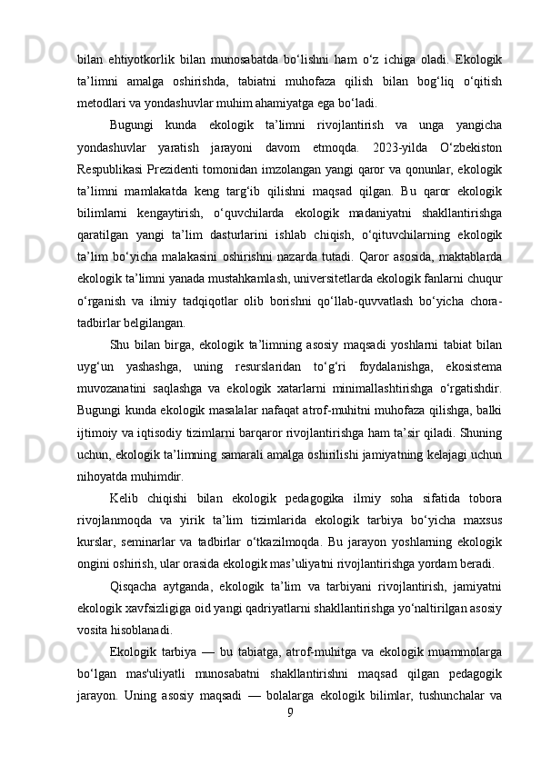 bilan   ehtiyotkorlik   bilan   munosabatda   bo‘lishni   ham   o‘z   ichiga   oladi.   Ekologik
ta’limni   amalga   oshirishda,   tabiatni   muhofaza   qilish   bilan   bog‘liq   o‘qitish
metodlari va yondashuvlar muhim ahamiyatga ega bo‘ladi.
Bugungi   kunda   ekologik   ta’limni   rivojlantirish   va   unga   yangicha
yondashuvlar   yaratish   jarayoni   davom   etmoqda.   2023-yilda   O‘zbekiston
Respublikasi  Prezidenti tomonidan imzolangan yangi qaror va qonunlar, ekologik
ta’limni   mamlakatda   keng   targ‘ib   qilishni   maqsad   qilgan.   Bu   qaror   ekologik
bilimlarni   kengaytirish,   o‘quvchilarda   ekologik   madaniyatni   shakllantirishga
qaratilgan   yangi   ta’lim   dasturlarini   ishlab   chiqish,   o‘qituvchilarning   ekologik
ta’lim   bo‘yicha   malakasini   oshirishni   nazarda   tutadi.   Qaror   asosida,   maktablarda
ekologik ta’limni yanada mustahkamlash, universitetlarda ekologik fanlarni chuqur
o‘rganish   va   ilmiy   tadqiqotlar   olib   borishni   qo‘llab-quvvatlash   bo‘yicha   chora-
tadbirlar belgilangan.
Shu   bilan   birga,   ekologik   ta’limning   asosiy   maqsadi   yoshlarni   tabiat   bilan
uyg‘un   yashashga,   uning   resurslaridan   to‘g‘ri   foydalanishga,   ekosistema
muvozanatini   saqlashga   va   ekologik   xatarlarni   minimallashtirishga   o‘rgatishdir.
Bugungi kunda ekologik masalalar nafaqat atrof-muhitni muhofaza qilishga, balki
ijtimoiy va iqtisodiy tizimlarni barqaror rivojlantirishga ham ta’sir qiladi. Shuning
uchun, ekologik ta’limning samarali amalga oshirilishi jamiyatning kelajagi uchun
nihoyatda muhimdir.
Kelib   chiqishi   bilan   ekologik   pedagogika   ilmiy   soha   sifatida   tobora
rivojlanmoqda   va   yirik   ta’lim   tizimlarida   ekologik   tarbiya   bo‘yicha   maxsus
kurslar,   seminarlar   va   tadbirlar   o‘tkazilmoqda.   Bu   jarayon   yoshlarning   ekologik
ongini oshirish, ular orasida ekologik mas’uliyatni rivojlantirishga yordam beradi.
Qisqacha   aytganda,   ekologik   ta’lim   va   tarbiyani   rivojlantirish,   jamiyatni
ekologik xavfsizligiga oid yangi qadriyatlarni shakllantirishga yo‘naltirilgan asosiy
vosita hisoblanadi.
Ekologik   tarbiya   —   bu   tabiatga,   atrof-muhitga   va   ekologik   muammolarga
bo‘lgan   mas'uliyatli   munosabatni   shakllantirishni   maqsad   qilgan   pedagogik
jarayon.   Uning   asosiy   maqsadi   —   bolalarga   ekologik   bilimlar,   tushunchalar   va
9 