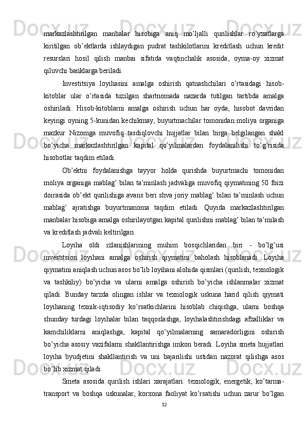 markazlashtirilgan   manbalar   hisobiga   aniq   mo’ljalli   qurilishlar   ro’yxatlarga
kiritilgan   ob’ektlarda   ishlaydigan   pudrat   tashkilotlarini   kreditlash   uchun   kredit
resurslari   hosil   qilish   manbai   sifatida   vaqtinchalik   asosida,   oyma-oy   xizmat
qiluvchi banklarga beriladi.
Investitsiya   loyihasini   amalga   oshirish   qatnashchilari   o’rtasidagi   hisob-
kitoblar   ular   o’rtasida   tuzilgan   shartnomada   nazarda   tutilgan   tartibda   amalga
oshiriladi.   Hisob-kitoblarni   amalga   oshirish   uchun   har   oyda,   hisobot   davridan
keyingi oyning 5-kunidan kechikmay, buyurtmachilar tomonidan moliya organiga
mazkur   Nizomga   muvofiq   tasdiqlovchi   hujjatlar   bilan   birga   belgilangan   shakl
bo’yicha   markazlashtirilgan   kapital   qo’yilmalardan   foydalanilishi   to’g’risida
hisobotlar taqdim etiladi.
Ob’ektni   foydalanishga   tayyor   holda   qurishda   buyurtmachi   tomonidan
moliya organiga mablag’ bilan ta’minlash jadvaliga muvofiq qiymatining 50 foizi
doirasida ob’ekt qurilishiga avans beri shva joriy mablag’ bilan ta’minlash uchun
mablag’   ajratishga   buyurtmanoma   taqdim   etiladi.   Quyida   markazlashtirilgan
manbalar hisobiga amalga oshirilayotgan kapital qurilishni mablag’ bilan ta’milash
va kreditlash jadvali keltirilgan.
Loyiha   oldi   izlanishlarining   muhim   bosqichlaridan   biri   -   bo’lg’usi
investitsion   loyihani   amalga   oshirish   qiymatini   baholash   hisoblanadi.   Loyiha
qiymatini aniqlash uchun asos bo’lib loyihani alohida qismlari (qurilish, texnologik
va   tashkiliy)   bo’yicha   va   ularni   amalga   oshirish   bo’yicha   ishlanmalar   xizmat
qiladi.   Bunday   tarzda   olingan   ishlar   va   texnologik   uskuna   harid   qilish   qiymati
loyihaning   texnik-iqtisodiy   ko’rsatkichlarini   hisoblab   chiqishga,   ularni   boshqa
shunday   turdagi   loyihalar   bilan   taqqoslashga,   loyihalashtirishdagi   afzalliklar   va
kamchiliklarni   aniqlashga,   kapital   qo’yilmalarning   samaradorligini   oshirish
bo’yicha asosiy vazifalarni shakllantirishga imkon beradi. Loyiha smeta hujjatlari
loyiha   byudjetini   shakllantirish   va   uni   bajarilishi   ustidan   nazorat   qilishga   asos
bo’lib xizmat qiladi. 
Smeta   asosida   qurilish   ishlari   xarajatlari:   texnologik,   energetik,   ko’tarma-
transport   va   boshqa   uskunalar,   korxona   faoliyat   ko’rsatishi   uchun   zarur   bo’lgan
12 