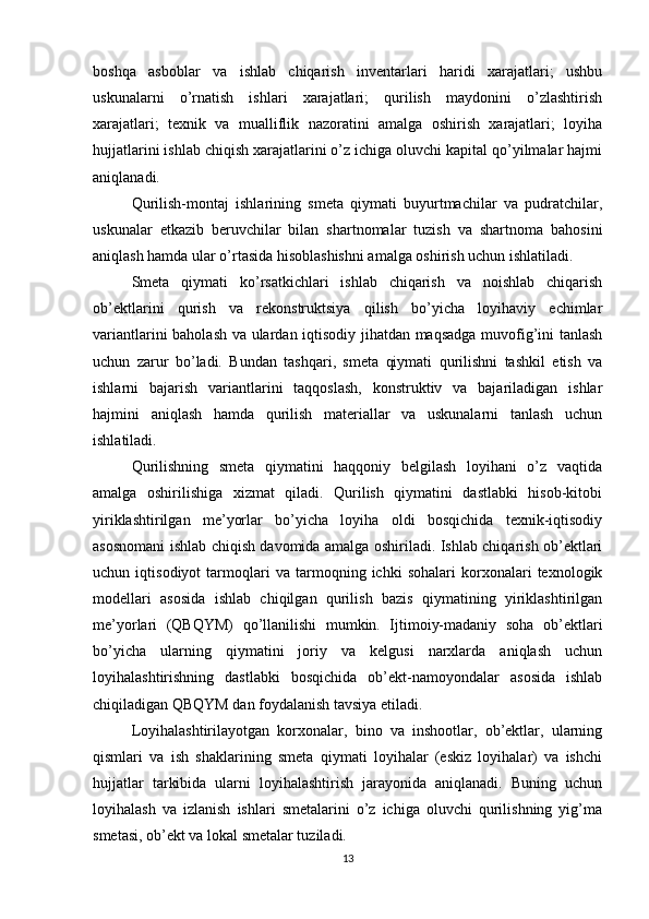 boshqa   asboblar   va   ishlab   chiqarish   inventarlari   haridi   xarajatlari;   ushbu
uskunalarni   o’rnatish   ishlari   xarajatlari;   qurilish   maydonini   o’zlashtirish
xarajatlari;   texnik   va   mualliflik   nazoratini   amalga   oshirish   xarajatlari;   loyiha
hujjatlarini ishlab chiqish xarajatlarini o’z ichiga oluvchi kapital qo’yilmalar hajmi
aniqlanadi.
Qurilish-montaj   ishlarining   smeta   qiymati   buyurtmachilar   va   pudratchilar,
uskunalar   etkazib   beruvchilar   bilan   shartnomalar   tuzish   va   shartnoma   bahosini
aniqlash hamda ular o’rtasida hisoblashishni amalga oshirish uchun ishlatiladi.
Smeta   qiymati   ko’rsatkichlari   ishlab   chiqarish   va   noishlab   chiqarish
ob’ektlarini   qurish   va   rekonstruktsiya   qilish   bo’yicha   loyihaviy   echimlar
variantlarini baholash va ulardan iqtisodiy jihatdan maqsadga muvofig’ini tanlash
uchun   zarur   bo’ladi.   Bundan   tashqari,   smeta   qiymati   qurilishni   tashkil   etish   va
ishlarni   bajarish   variantlarini   taqqoslash,   konstruktiv   va   bajariladigan   ishlar
hajmini   aniqlash   hamda   qurilish   materiallar   va   uskunalarni   tanlash   uchun
ishlatiladi. 
Qurilishning   smeta   qiymatini   haqqoniy   belgilash   loyihani   o’z   vaqtida
amalga   oshirilishiga   xizmat   qiladi.   Qurilish   qiymatini   dastlabki   hisob-kitobi
yiriklashtirilgan   me’yorlar   bo’yicha   loyiha   oldi   bosqichida   texnik-iqtisodiy
asosnomani ishlab chiqish davomida amalga oshiriladi. Ishlab chiqarish ob’ektlari
uchun   iqtisodiyot   tarmoqlari   va   tarmoqning   ichki   sohalari   korxonalari   texnologik
modellari   asosida   ishlab   chiqilgan   qurilish   bazis   qiymatining   yiriklashtirilgan
me’yorlari   (QBQYM)   qo’llanilishi   mumkin.   Ijtimoiy-madaniy   soha   ob’ektlari
bo’yicha   ularning   qiymatini   joriy   va   kelgusi   narxlarda   aniqlash   uchun
loyihalashtirishning   dastlabki   bosqichida   ob’ekt-namoyondalar   asosida   ishlab
chiqiladigan QBQYM dan foydalanish tavsiya etiladi.
Loyihalashtirilayotgan   korxonalar,   bino   va   inshootlar,   ob’ektlar,   ularning
qismlari   va   ish   shaklarining   smeta   qiymati   loyihalar   (eskiz   loyihalar)   va   ishchi
hujjatlar   tarkibida   ularni   loyihalashtirish   jarayonida   aniqlanadi.   Buning   uchun
loyihalash   va   izlanish   ishlari   smetalarini   o’z   ichiga   oluvchi   qurilishning   yig’ma
smetasi, ob’ekt va lokal smetalar tuziladi.
13 