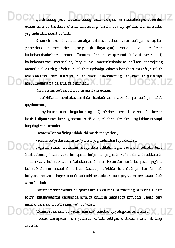 Qurilishning   jami   qiymati   uning   bazis   darajasi   va   ishlatiladigan   resurslar
uchun   narx   va   tariflarni   o’sishi   natijasidagi   barcha   boshqa   qo’shimcha   xarajatlar
yig’indisidan iborat bo’ladi.
Resursli   usul   loyihani   amalga   oshirish   uchun   zarur   bo’lgan   xarajatlar
(resurslar)   elementlarini   joriy   (kutilayotgan)   narxlar   va   tariflarda
kalkulyatsiyalashdan   iborat.   Tannarx   (ishlab   chiqarishni   kelgusi   xarajatlari)
kalkulayatsiyasi   materiallar,   buyum   va   konstruktsiyalarga   bo’lgan   ehtiyojning
natural birliklardagi ifodasi, qurilish maydoniga etkazib berish va masofa, qurilish
mashinalarini   ekspluatatsiya   qilish   vaqti,   ishchilarning   ish   haqi   to’g’risidagi
ma’lumotlar asosida amalga oshiriladi.
Resurslarga bo’lgan ehtiyojni aniqlash uchun:
-   ob’ektlarni   loyihalashtirishda   tuziladigan   materiallarga   bo’lgan   talab
qaydnomasi;
-   loyihalashtirish   hujjatlarining   “Qurilishni   tashkil   etish”   bo’limida
keltiriladigan ishchilarning mehnat sarfi va qurilish mashinalarining ishlatish vaqti
haqidagi ma’lumotlar; 
- materiallar sarfining ishlab chiqarish me’yorlari;
- resurs bo’yicha smeta me’yorlari yig’indisidan foydalaniladi.
Tegishli   ishlar   qiymatini   aniqlashda   ishlatiladigan   resurslar   odatda,   bino
(inshoot)ning   butun   yoki   bir   qismi   bo’yicha,   yig’indi   ko’rinishida   hisoblanadi.
Jami   resurs   ko’rsatkichlari   baholanishi   lozim.   Resurslar   sarfi   bo’yicha   yig’ma
ko’rsatkichlarni   hisoblash   uchun   dastlab,   ob’ektda   bajariladigan   har   bir   ish
bo’yicha resurslar hajmi ajratib ko’rsatilgan lokal resurs qaydnomasini tuzib olish
zarur bo’ladi.
Investor uchun  resurslar qiymatini  aniqlashda narxlarning ham   bazis,  ham
joriy   (kutilayotgan)   darajasida   amalga   oshirish   maqsadga   muvofiq.   Faqat   joriy
narxlar darajasini qo’llashga yo’l qo’yiladi.
Mehnat resurslari bo’yicha jami ma’lumotlar quyidagicha baholanadi:
-   bazis   darajada   -   me’yorlarda   ko’zda   tutilgan   o’rtacha   smeta   ish   haqi
asosida;
15