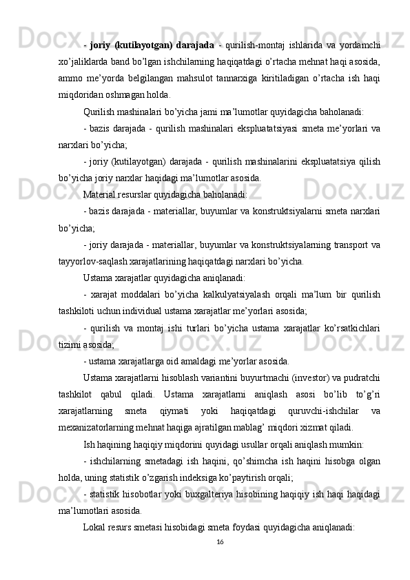 -   joriy   (kutilayotgan)   darajada   -   qurilish-montaj   ishlarida   va   yordamchi
xo’jaliklarda band bo’lgan ishchilarning haqiqatdagi o’rtacha mehnat haqi asosida,
ammo   me’yorda   belgilangan   mahsulot   tannarxiga   kiritiladigan   o’rtacha   ish   haqi
miqdoridan oshmagan holda.
Qurilish mashinalari bo’yicha jami ma’lumotlar quyidagicha baholanadi:
-  bazis  darajada  -   qurilish   mashinalari   ekspluatatsiyasi   smeta  me’yorlari  va
narxlari bo’yicha;
-  joriy  (kutilayotgan)   darajada  -   qurilish   mashinalarini   ekspluatatsiya  qilish
bo’yicha joriy narxlar haqidagi ma’lumotlar asosida.
Material resurslar quyidagicha baholanadi:
- bazis darajada - materiallar, buyumlar va konstruktsiyalarni smeta narxlari
bo’yicha;
- joriy darajada - materiallar, buyumlar va konstruktsiyalarning transport va
tayyorlov-saqlash xarajatlarining haqiqatdagi narxlari bo’yicha. 
Ustama xarajatlar quyidagicha aniqlanadi:
-   xarajat   moddalari   bo’yicha   kalkulyatsiyalash   orqali   ma’lum   bir   qurilish
tashkiloti uchun individual ustama xarajatlar me’yorlari asosida; 
-   qurilish   va   montaj   ishi   turlari   bo’yicha   ustama   xarajatlar   ko’rsatkichlari
tizimi asosida; 
- ustama xarajatlarga oid amaldagi me’yorlar asosida.
Ustama xarajatlarni hisoblash variantini buyurtmachi (investor) va pudratchi
tashkilot   qabul   qiladi.   Ustama   xarajatlarni   aniqlash   asosi   bo’lib   to’g’ri
xarajatlarning   smeta   qiymati   yoki   haqiqatdagi   quruvchi-ishchilar   va
mexanizatorlarning mehnat haqiga ajratilgan mablag’ miqdori xizmat qiladi.
Ish haqining haqiqiy miqdorini quyidagi usullar orqali aniqlash mumkin:
-   ishchilarning   smetadagi   ish   haqini,   qo’shimcha   ish   haqini   hisobga   olgan
holda, uning statistik o’zgarish indeksiga ko’paytirish orqali;
- statistik  hisobotlar  yoki  buxgalteriya hisobining haqiqiy ish haqi haqidagi
ma’lumotlari asosida. 
Lokal resurs smetasi hisobidagi smeta foydasi quyidagicha aniqlanadi:
16 