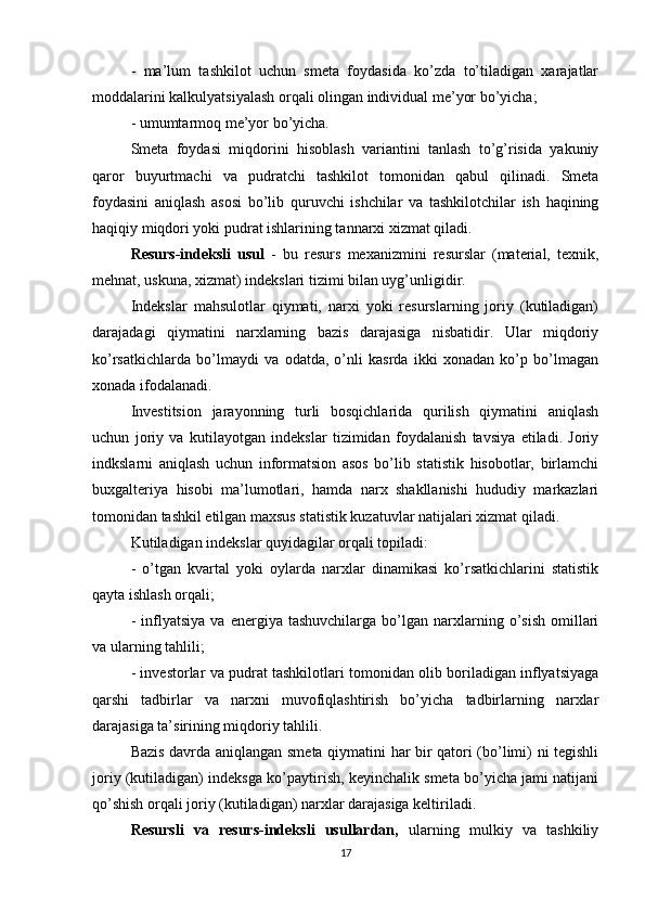 -   ma’lum   tashkilot   uchun   smeta   foydasida   ko’zda   to’tiladigan   xarajatlar
moddalarini kalkulyatsiyalash orqali olingan individual me’yor bo’yicha; 
- umumtarmoq me’yor bo’yicha.
Smeta   foydasi   miqdorini   hisoblash   variantini   tanlash   to’g’risida   yakuniy
qaror   buyurtmachi   va   pudratchi   tashkilot   tomonidan   qabul   qilinadi.   Smeta
foydasini   aniqlash   asosi   bo’lib   quruvchi   ishchilar   va   tashkilotchilar   ish   haqining
haqiqiy miqdori yoki pudrat ishlarining tannarxi xizmat qiladi.
Resurs-indeksli   usul   -   bu   resurs   mexanizmini   resurslar   (material,   texnik,
mehnat, uskuna, xizmat) indekslari tizimi bilan uyg’unligidir.
Indekslar   mahsulotlar   qiymati,   narxi   yoki   resurslarning   joriy   (kutiladigan)
darajadagi   qiymatini   narxlarning   bazis   darajasiga   nisbatidir.   Ular   miqdoriy
ko’rsatkichlarda   bo’lmaydi   va   odatda,   o’nli   kasrda   ikki   xonadan   ko’p   bo’lmagan
xonada ifodalanadi. 
Investitsion   jarayonning   turli   bosqichlarida   qurilish   qiymatini   aniqlash
uchun   joriy   va   kutilayotgan   indekslar   tizimidan   foydalanish   tavsiya   etiladi.   Joriy
indkslarni   aniqlash   uchun   informatsion   asos   bo’lib   statistik   hisobotlar,   birlamchi
buxgalteriya   hisobi   ma’lumotlari,   hamda   narx   shakllanishi   hududiy   markazlari
tomonidan tashkil etilgan maxsus statistik kuzatuvlar natijalari xizmat qiladi. 
Kutiladigan indekslar quyidagilar orqali topiladi:
-   o’tgan   kvartal   yoki   oylarda   narxlar   dinamikasi   ko’rsatkichlarini   statistik
qayta ishlash orqali;
-   inflyatsiya   va   energiya   tashuvchilarga   bo’lgan   narxlarning   o’sish   omillari
va ularning tahlili; 
- investorlar va pudrat tashkilotlari tomonidan olib boriladigan inflyatsiyaga
qarshi   tadbirlar   va   narxni   muvofiqlashtirish   bo’yicha   tadbirlarning   narxlar
darajasiga ta’sirining miqdoriy tahlili.
Bazis davrda aniqlangan smeta qiymatini har bir qatori (bo’limi) ni tegishli
joriy (kutiladigan) indeksga ko’paytirish, keyinchalik smeta bo’yicha jami natijani
qo’shish orqali joriy (kutiladigan) narxlar darajasiga keltiriladi.
Resursli   va   resurs-indeksli   usullardan,   ularning   mulkiy   va   tashkiliy
17 