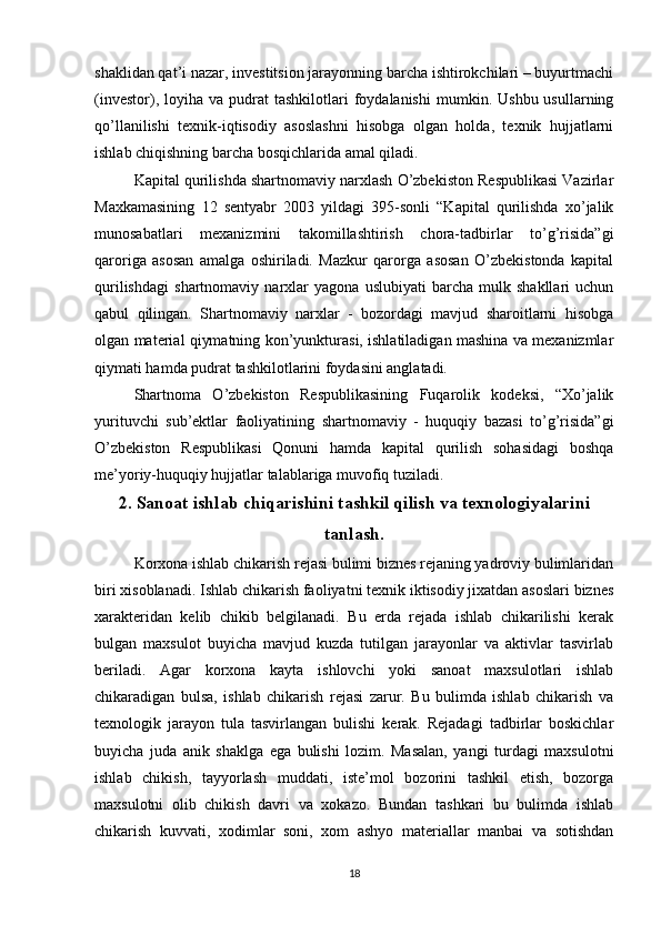 shaklidan qat’i nazar, investitsion jarayonning barcha ishtirokchilari – buyurtmachi
(investor),  loyiha  va  pudrat   tashkilotlari   foydalanishi   mumkin.  Ushbu  usullarning
qo’llanilishi   texnik-iqtisodiy   asoslashni   hisobga   olgan   holda,   texnik   hujjatlarni
ishlab chiqishning barcha bosqichlarida amal qiladi.
Kapital qurilishda shartnomaviy narxlash O’zbekiston Respublikasi Vazirlar
Maxkamasining   12   sentyabr   2003   yildagi   395-sonli   “Kapital   qurilishda   xo’jalik
munosabatlari   mexanizmini   takomillashtirish   chora-tadbirlar   to’g’risida”gi
qaroriga   asosan   amalga   oshiriladi.   Mazkur   qarorga   asosan   O’zbekistonda   kapital
qurilishdagi   shartnomaviy   narxlar   yagona   uslubiyati   barcha   mulk   shakllari   uchun
qabul   qilingan.   Shartnomaviy   narxlar   -   bozordagi   mavjud   sharoitlarni   hisobga
olgan material qiymatning kon’yunkturasi, ishlatiladigan mashina va mexanizmlar
qiymati hamda pudrat tashkilotlarini foydasini anglatadi. 
Shartnoma   O’zbekiston   Respublikasining   Fuqarolik   kodeksi,   “Xo’jalik
yurituvchi   sub’ektlar   faoliyatining   shartnomaviy   -   huquqiy   bazasi   to’g’risida”gi
O’zbekiston   Respublikasi   Qonuni   hamda   kapital   qurilish   sohasidagi   boshqa
me’yoriy-huquqiy hujjatlar talablariga muvofiq tuziladi.
2. Sanoat ishlab chiqarishini tashkil qilish va texnologiyalarini
tanlash.
Korxona ishlab chikarish rejasi bulimi biznes rejaning yadroviy bulimlaridan
biri xisoblanadi. Ishlab chikarish faoliyatni texnik iktisodiy jixatdan asoslari biznes
xarakteridan   kelib   chikib   belgilanadi.   Bu   erda   rejada   ishlab   chikarilishi   kerak
bulgan   maxsulot   buyicha   mavjud   kuzda   tutilgan   jarayonlar   va   aktivlar   tasvirlab
beriladi.   Agar   korxona   kayta   ishlovchi   yoki   sanoat   maxsulotlari   ishlab
chikaradigan   bulsa,   ishlab   chikarish   rejasi   zarur.   Bu   bulimda   ishlab   chikarish   va
texnologik   jarayon   tula   tasvirlangan   bulishi   kerak.   Rejadagi   tadbirlar   boskichlar
buyicha   juda   anik   shaklga   ega   bulishi   lozim.   Masalan,   yangi   turdagi   maxsulotni
ishlab   chikish,   tayyorlash   muddati,   iste’mol   bozorini   tashkil   etish,   bozorga
maxsulotni   olib   chikish   davri   va   xokazo.   Bundan   tashkari   bu   bulimda   ishlab
chikarish   kuvvati,   xodimlar   soni,   xom   ashyo   materiallar   manbai   va   sotishdan
18