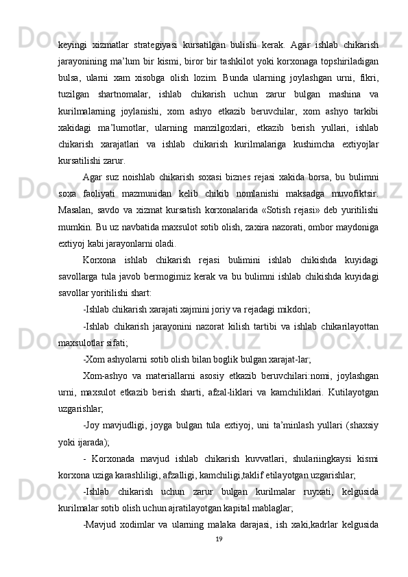 keyingi   xizmatlar   strategiyasi   kursatilgan   bulishi   kerak.   Agar   ishlab   chikarish
jarayonining ma’lum  bir  kismi,  biror  bir  tashkilot  yoki  korxonaga topshiriladigan
bulsa,   ularni   xam   xisobga   olish   lozim.   Bunda   ularning   joylashgan   urni,   fikri,
tuzilgan   shartnomalar,   ishlab   chikarish   uchun   zarur   bulgan   mashina   va
kurilmalarning   joylanishi,   xom   ashyo   etkazib   beruvchilar,   xom   ashyo   tarkibi
xakidagi   ma’lumotlar,   ularning   manzilgoxlari,   etkazib   berish   yullari,   ishlab
chikarish   xarajatlari   va   ishlab   chikarish   kurilmalariga   kushimcha   extiyojlar
kursatilishi zarur. 
Agar   suz   noishlab   chikarish   soxasi   biznes   rejasi   xakida   borsa,   bu   bulimni
soxa   faoliyati   mazmunidan   kelib   chikib   nomlanishi   maksadga   muvofiktsir.
Masalan,   savdo   va   xizmat   kursatish   korxonalarida   «Sotish   rejasi»   deb   yuritilishi
mumkin. Bu uz navbatida maxsulot sotib olish, zaxira nazorati, ombor maydoniga
extiyoj kabi jarayonlarni oladi.
Korxona   ishlab   chikarish   rejasi   bulimini   ishlab   chikishda   kuyidagi
savollarga   tula   javob   bermogimiz   kerak   va   bu   bulimni   ishlab   chikishda   kuyidagi
savollar yoritilishi shart:
-Ishlab chikarish xarajati xajmini joriy va rejadagi mikdori;
-Ishlab   chikarish   jarayonini   nazorat   kilish   tartibi   va   ishlab   chikarilayottan
maxsulotlar sifati;
- Xom ashyolarni sotib olish bilan boglik bulgan xarajat-lar;
Xom-ashyo   va   materiallarni   asosiy   etkazib   beruvchilari:nomi,   joylashgan
urni,   maxsulot   etkazib   berish   sharti,   afzal-liklari   va   kamchiliklari.   Kutilayotgan
uzgarishlar;
-Joy   mavjudligi,   joyga   bulgan   tula   extiyoj,   uni   ta’minlash   yullari   (shaxsiy
yoki ijarada);
-   Korxonada   mavjud   ishlab   chikarish   kuvvatlari,   shulariingkaysi   kismi
korxona uziga karashliligi, afzalligi, kamchiligi,taklif etilayotgan uzgarishlar;
-Ishlab   chikarish   uchun   zarur   bulgan   kurilmalar   ruyxati,   kelgusida
kurilmalar sotib olish uchun ajratilayotgan kapital mablaglar;
-Mavjud   xodimlar   va   ularning   malaka   darajasi,   ish   xaki,kadrlar   kelgusida
19