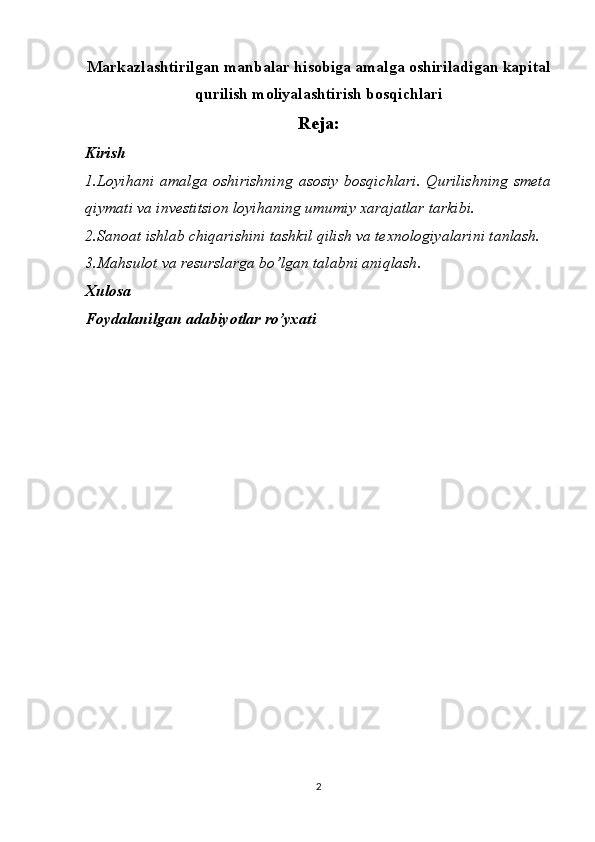 Markazlashtirilgan manbalar hisobiga amalga oshiriladigan kapital
qurilish moliyalashtirish bosqichlari
Reja:
Kirish
1. Loyihani amalga oshirishning  asosiy  bosqichlari.  Qurilishning  smeta
qiymati va investitsion loyihaning umumiy xarajatlar tarkibi.
2. Sanoat ishlab chiqarishini tashkil qilish va texnologiyalarini tanlash.
3. Mahsulot va resurslarga bo’lgan talabni aniqlash .
Xulosa
Foydalanilgan adabiyotlar ro’yxati
2 