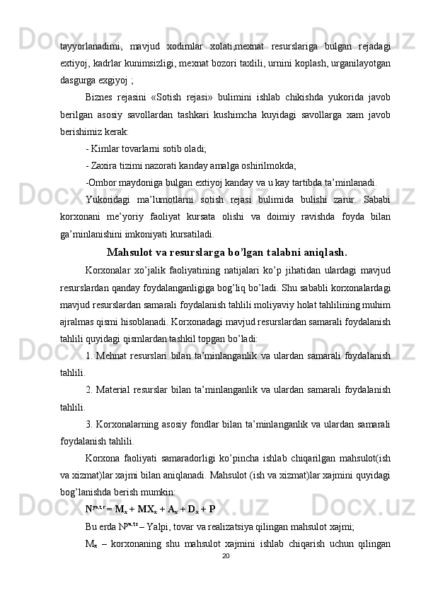 tayyorlanadimi,   mavjud   xodimlar   xolati,mexnat   resurslariga   bulgan   rejadagi
extiyoj, kadrlar kunimsizligi, mexnat bozori taxlili, urnini koplash, urganilayotgan
dasgurga exgiyoj ;
Biznes   rejasini   «Sotish   rejasi»   bulimini   ishlab   chikishda   yukorida   javob
berilgan   asosiy   savollardan   tashkari   kushimcha   kuyidagi   savollarga   xam   javob
berishimiz kerak:
-  Ki ml a r  tovarlarni sotib oladi;
-  Zaxira tizimi nazorati kanday amalga oshirilmokda;
- Ombor maydoniga bulgan extiyoj kanday va u kay tartibda   ta’minlanadi.
Yukoridagi   ma’lumotlarni   sotish   rejasi   bulimida   bulishi   zarur.   Sababi
korxonani   me’yoriy   faoliyat   kursata   olishi   va   doimiy   ravishda   foyda   bilan
ga’minlanishini imkoniyati kursatiladi.
 Mahsulot va resurslarga bo’lgan talabni aniqlash.
Korxonalar   xo’jalik   faoliyatining   natijalari   ko’p   jihatidan   ulardagi   mavjud
resurslardan qanday foydalanganligiga bog’liq bo’ladi. Shu sababli korxonalardagi
mavjud resurslardan samarali foydalanish tahlili moliyaviy holat tahlilining muhim
ajralmas qismi hisoblanadi. Korxonadagi mavjud resurslardan samarali foydalanish
tahlili quyidagi qismlardan tashkil topgan bo’ladi: 
1.   Mehnat   resurslari   bilan   ta’minlanganlik   va   ulardan   samarali   foydalanish
tahlili.
2.   Material   resurslar   bilan   ta’minlanganlik   va   ulardan   samarali   foydalanish
tahlili.
3. Korxonalarning asosiy  fondlar bilan ta’minlanganlik va ulardan samarali
foydalanish tahlili.
Korxona   faoliyati   samaradorligi   ko’pincha   ishlab   chiqarilgan   mahsulot(ish
va xizmat)lar xajmi bilan aniqlanadi. Mahsulot (ish va xizmat)lar xajmini quyidagi
bog’lanishda berish mumkin:
N ya,t,r 
= M
x  + MX
x  + A
x  + D
x  + P
Bu erda  N ya,t,r 
– Yalpi, tovar va realizatsiya qilingan mahsulot xajmi;
M
x   –   korxonaning   shu   mahsulot   xajmini   ishlab   chiqarish   uchun   qilingan
20