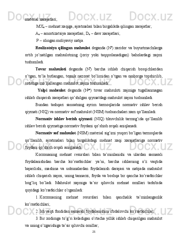 material xarajatlari;
 MX
x  – mehnat xaqiga, ajratmalari bilan birgalikda qilingan xarajatlar;
A
x   – amortizatsiya xarajatlari;  D
x  – davr xarajatlari;  
 P – olingan moliyaviy natija. 
Realizatsiya qilingan mahsulot   deganda (N r
) xaridor  va buyurtmachilarga
ortib   jo’natilgan   mahsulotning   (joriy   yoki   taqqoslanadigan)   baholardagi   xajmi
tushuniladi. 
Tovar   mahsuloti   deganda   (N t
)   barcha   ishlab   chiqarish   bosqichlaridan
o’tgan,   to’la   butlangan,   texnik   nazorat   bo’limidan   o’tgan   va   omborga   topshirilib,
sotishga mo’ljallangan mahsulot xajmi tushuniladi. 
  Yalpi   mahsulot   deganda   (N ya
)   tovar   mahsuloti   xajmiga   tugallanmagan
ishlab chiqarish xarajatlari qo’shilgan qiymatdagi mahsulot xajmi tushuniladi. 
Bundan   tashqari   sanoatning   ayrim   tarmoqlarida   normativ   ishlav   berish
qiymati (NIQ) va normativ sof mahsulot (NSM) tushunchalari xam qo’llaniladi.
Normativ   ishlav   berish   qiymati   (NIQ)   tikuvchilik   tarmog’ida   qo’llanilib
ishlav berish qiymatiga normativ foydani qo’shish orqali aniqlanadi.
Normativ sof mahsulot  (NSM) material sig’imi yuqori bo’lgan tarmoqlarda
qo’llanilib,   ajratmalari   bilan   birgalikdagi   mehnat   xaqi   xarajatlariga   normativ
foydani qo’shish orqali aniqlanadi. 
Korxonaning   mehnat   resurslari   bilan   ta’minlanishi   va   ulardan   samarali
foydalanishidan   barcha   ko’rsatkichlar:   ya’ni,   barcha   ishlarning   o’z   vaqtida
bajarilishi,   mashina   va   uskunalardan   foydalanish   darajasi   va   natijada   mahsulot
ishlab chiqarish xajmi, uning tannarxi, foyda va boshqa bir  qancha ko’rsatkichlar
bog’liq   bo’ladi.   Mahsulot   xajmiga   ta’sir   qiluvchi   mehnat   omillari   tarkibida
quyidagi ko’rsatkichlar o’rganiladi:
1. Korxonaning   mehnat   resurslari   bilan   qanchalik   ta’minlanganlik
ko’rsatkichlari;
2. Ish vaqti fondidan samarali foydalanishini ifodalovchi ko’rsatkichlar;
3. Bir xodimga to’g’ri keladigan o’rtacha yillik ishlab chiqarilgan mahsulot
va uning o’zgarishiga ta’sir qiluvchi omillar;
21 