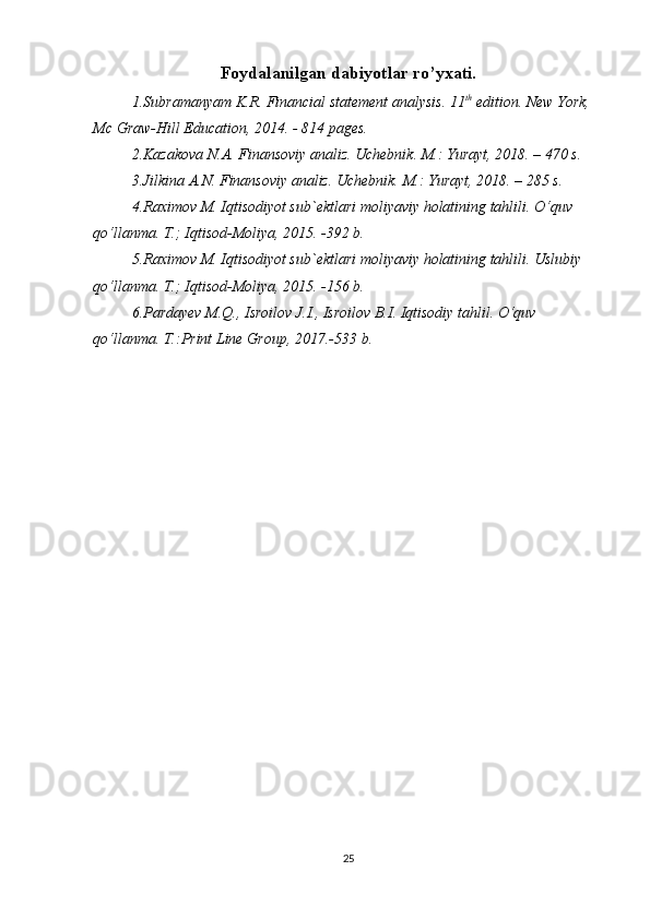 Foydalanilgan dabiyotlar ro’yxati.
1. Subramanyam  K.R. Financial statement analysis. 11 th
 edition. New York, 
Mc Graw- Hill Education, 2014. - 814 pages.
2. Kazakova N.A. Finansoviy analiz. Uchebnik. M.: Yurayt, 2018. – 470 s.
3. Jilkina A.N. Finansoviy analiz. Uchebnik.  M.: Yurayt, 2018. – 285 s.
4.Raximov M. Iqtisodiyot sub`ektlari moliyaviy holatining tahlili. O‘quv 
qo‘llanma. T.; Iqtisod-Moliya, 2015. -392 b.
5.Raximov M. Iqtisodiyot sub`ektlari moliyaviy holatining tahlili. Uslubiy 
qo‘llanma. T.; Iqtisod-Moliya, 2015. -156 b. 
6.Pardayev M.Q., Isroilov J.I., Isroilov B.I. Iqtisodiy tahlil. O‘quv 
qo‘llanma. T.:Print Line Group, 201 7 .- 533  b. 
25 