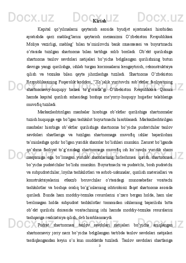 Kirish
Kapital   qo’yilmalarni   qaytarish   asosida   byudjet   ajratmalari   hisobidan
ajratishda   qarz   mablag’larini   qaytarish   mexanizmi   O’zbekiston   Respublikasi
Moliya   vazirligi,   mablag’   bilan   ta’minlovchi   bank   muassasasi   va   buyurtmachi
o’rtasida   tuzilgan   shartnoma   bilan   tartibga   solib   boriladi.   Ob’ekt   qurilishiga
shartnoma   tanlov   savdolari   natijalari   bo’yicha   belgilangan   qurilishning   butun
davriga   yangi   qurilishga,   ishlab   turgan  korxonalarni   kengaytirish,   rekonstruktsiya
qilish   va   texnika   bilan   qayta   jihozlashga   tuziladi.   Shartnoma   O’zbekiston
Respublikasining   Fuqarolik   kodeksi,   “Xo’jalik   yurituvchi   sub’ektlar   faoliyatining
shartnomaviy-huquqiy   bazasi   to’g’risida”gi   O’zbekiston   Respublikasi   Qonuni
hamda   kapital   qurilish   sohasidagi   boshqa   me’yoriy-huquqiy   hujjatlar   talablariga
muvofiq tuziladi.
Markazlashtirilgan   manbalar   hisobiga   ob’ektlar   qurilishiga   shartnomalar
tuzish huquqiga ega bo’lgan tashkilot buyurtmachi hisoblanadi. Markazlashtirilgan
manbalar   hisobiga   ob’ektlar   qurilishiga   shartnoma   bo’yicha   pudratchilar   tanlov
savdolari   shartlariga   va   tuzilgan   shartnomaga   muvofiq   ishlar   bajarilishini
ta’minlashga qodir bo’lgan yuridik shaxslar bo’lishlari mumkin. Zarurat bo’lganda
qo’shma   faoliyat   to’g’risidagi   shartnomaga   muvofiq   ish   ko’ruvchi   yuridik   shaxs
maqomiga   ega   bo’lmagan   yuridik   shaxslarning   birlashmasi   qurish   shartnomasi
bo’yicha pudratchilar bo’lishi mumkin. Buyurtmachi va pudratchi, bosh pudratchi
va subpudratchilar, loyiha tashkilotlari va asbob-uskunalar, qurilish materiallari va
konstruktsiyalarini   etkazib   beruvchilar   o’rtasidagi   munosabatlar   vositachi
tashkilotlar   va   boshqa   oraliq   bo’g’inlarning   ishtirokisiz   faqat   shartnoma   asosida
quriladi.   Bunda   ham   moddiy-texnika   resurslarini   o’zaro   bergan   holda,   ham   ular
berilmagan   holda   subpudrat   tashkilotlar   tomonidan   ishlarning   bajarilishi   bitta
ob’ekt   qurilishi   doirasida   vositachining   ishi   hamda   moddiy-texnika   resurslarini
tashqariga realizatsiya qilish, deb hisoblanmaydi.
Pudrat   shartnomasi   tanlov   savdolari   natijalari   bo’yicha   aniqlangan
shartnomaviy   joriy   narx   bo’yicha   belgilangan   tartibda   tanlov   savdolari   natijalari
tasdiqlangandan   keyin   o’n   kun   muddatda   tuziladi.   Tanlov   savdolari   shartlariga
3 