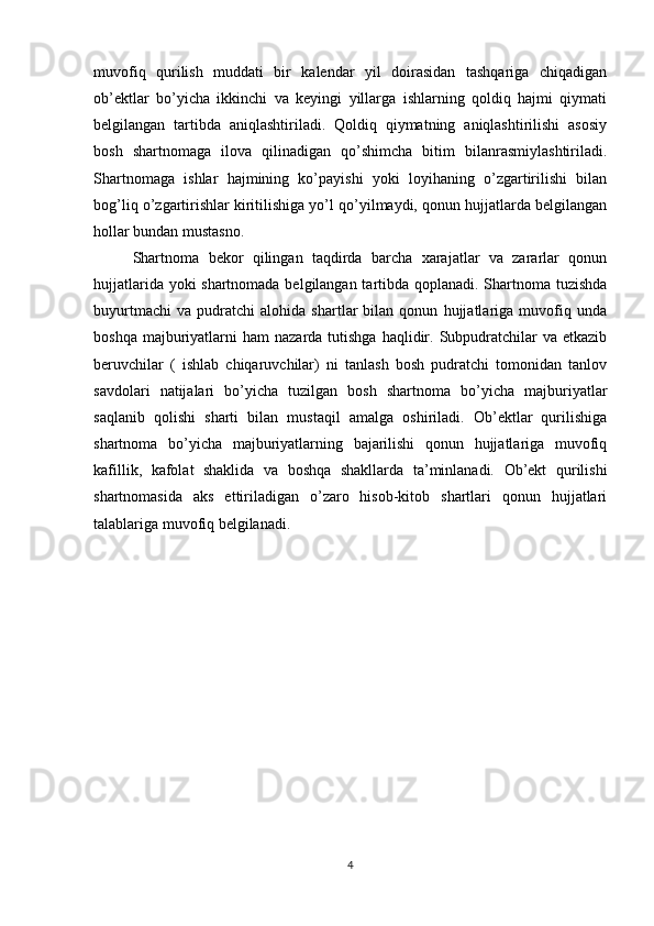 muvofiq   qurilish   muddati   bir   kalendar   yil   doirasidan   tashqariga   chiqadigan
ob’ektlar   bo’yicha   ikkinchi   va   keyingi   yillarga   ishlarning   qoldiq   hajmi   qiymati
belgilangan   tartibda   aniqlashtiriladi.   Qoldiq   qiymatning   aniqlashtirilishi   asosiy
bosh   shartnomaga   ilova   qilinadigan   qo’shimcha   bitim   bilanrasmiylashtiriladi.
Shartnomaga   ishlar   hajmining   ko’payishi   yoki   loyihaning   o’zgartirilishi   bilan
bog’liq o’zgartirishlar kiritilishiga yo’l qo’yilmaydi, qonun hujjatlarda belgilangan
hollar bundan mustasno.
Shartnoma   bekor   qilingan   taqdirda   barcha   xarajatlar   va   zararlar   qonun
hujjatlarida yoki shartnomada belgilangan tartibda qoplanadi. Shartnoma tuzishda
buyurtmachi   va   pudratchi   alohida   shartlar   bilan   qonun   hujjatlariga   muvofiq   unda
boshqa  majburiyatlarni   ham  nazarda  tutishga  haqlidir.  Subpudratchilar   va etkazib
beruvchilar   (   ishlab   chiqaruvchilar)   ni   tanlash   bosh   pudratchi   tomonidan   tanlov
savdolari   natijalari   bo’yicha   tuzilgan   bosh   shartnoma   bo’yicha   majburiyatlar
saqlanib   qolishi   sharti   bilan   mustaqil   amalga   oshiriladi.   Ob’ektlar   qurilishiga
shartnoma   bo’yicha   majburiyatlarning   bajarilishi   qonun   hujjatlariga   muvofiq
kafillik,   kafolat   shaklida   va   boshqa   shakllarda   ta’minlanadi.   Ob’ekt   qurilishi
shartnomasida   aks   ettiriladigan   o’zaro   hisob-kitob   shartlari   qonun   hujjatlari
talablariga muvofiq belgilanadi.
4 