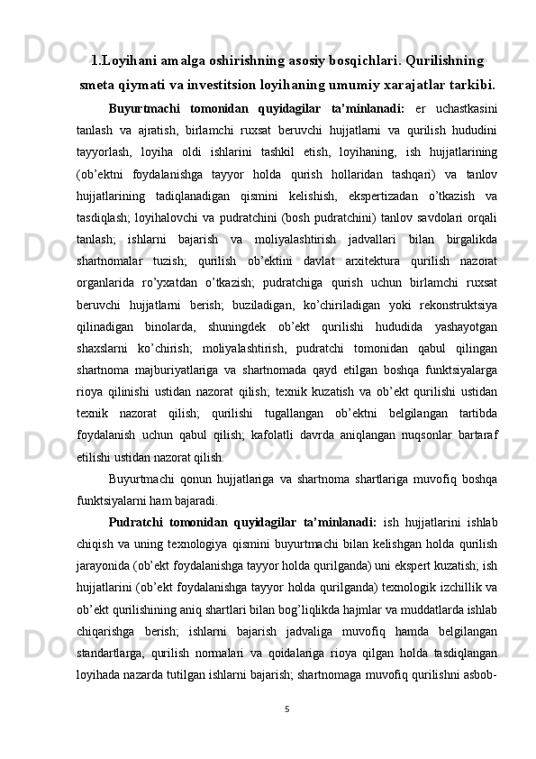 1. Loyihani amalga oshirishning asosiy bosqichlari. Qurilishning
smeta qiymati va investitsion loyihaning umumiy xarajatlar tarkibi.
Buyurtmachi   tomonidan   quyidagilar   ta’minlanadi:   er   uchastkasini
tanlash   va   ajratish,   birlamchi   ruxsat   beruvchi   hujjatlarni   va   qurilish   hududini
tayyorlash,   loyiha   oldi   ishlarini   tashkil   etish,   loyihaning,   ish   hujjatlarining
(ob’ektni   foydalanishga   tayyor   holda   qurish   hollaridan   tashqari)   va   tanlov
hujjatlarining   tadiqlanadigan   qismini   kelishish,   ekspertizadan   o’tkazish   va
tasdiqlash;   loyihalovchi   va   pudratchini   (bosh   pudratchini)   tanlov   savdolari   orqali
tanlash;   ishlarni   bajarish   va   moliyalashtirish   jadvallari   bilan   birgalikda
shartnomalar   tuzish;   qurilish   ob’ektini   davlat   arxitektura   qurilish   nazorat
organlarida   ro’yxatdan   o’tkazish;   pudratchiga   qurish   uchun   birlamchi   ruxsat
beruvchi   hujjatlarni   berish;   buziladigan,   ko’chiriladigan   yoki   rekonstruktsiya
qilinadigan   binolarda,   shuningdek   ob’ekt   qurilishi   hududida   yashayotgan
shaxslarni   ko’chirish;   moliyalashtirish,   pudratchi   tomonidan   qabul   qilingan
shartnoma   majburiyatlariga   va   shartnomada   qayd   etilgan   boshqa   funktsiyalarga
rioya   qilinishi   ustidan   nazorat   qilish;   texnik   kuzatish   va   ob’ekt   qurilishi   ustidan
texnik   nazorat   qilish;   qurilishi   tugallangan   ob’ektni   belgilangan   tartibda
foydalanish   uchun   qabul   qilish;   kafolatli   davrda   aniqlangan   nuqsonlar   bartaraf
etilishi ustidan nazorat qilish.
Buyurtmachi   qonun   hujjatlariga   va   shartnoma   shartlariga   muvofiq   boshqa
funktsiyalarni ham bajaradi.
Pudratchi   tomonidan   quyidagilar   ta’minlanadi:   ish   hujjatlarini   ishlab
chiqish   va   uning   texnologiya   qismini   buyurtmachi   bilan   kelishgan   holda   qurilish
jarayonida (ob’ekt foydalanishga tayyor holda qurilganda) uni ekspert kuzatish; ish
hujjatlarini (ob’ekt foydalanishga tayyor holda qurilganda) texnologik izchillik va
ob’ekt qurilishining aniq shartlari bilan bog’liqlikda hajmlar va muddatlarda ishlab
chiqarishga   berish;   ishlarni   bajarish   jadvaliga   muvofiq   hamda   belgilangan
standartlarga,   qurilish   normalari   va   qoidalariga   rioya   qilgan   holda   tasdiqlangan
loyihada nazarda tutilgan ishlarni bajarish; shartnomaga muvofiq qurilishni asbob-
5 