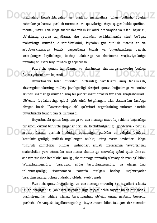 uskunalar,   konstruktsiyalar   va   qurilish   materiallari   bilan   butlash;   loyiha
echimlariga   hamda   qurilish   normalari   va   qoidalariga   rioya   qilgan   holda   qurilish-
montaj, maxsus va ishga tushirish-sozlash  ishlarini o’z vaqtida va sifatli bajarish;
ob’ektning   ijroiya   hujjatlarini,   shu   jumladan   sertifikatlanishi   shart   bo’lgan
mahsulotga   muvofiqlik   sertifikatlarini,   foydalanilgan   qurilish   materiallari   va
asbob-uskunalarga   texnik   pasportlarni   tuzish   va   buyurtmachiga   berish;
tasdiqlangan   loyihalarga,   boshqa   talablarga   va   shartnoma   majburiyatlariga
muvofiq ob’ektni buyurtmachiga topshirish.
Pudratchi   qonun   hujjatlariga   va   shartnoma   shartlariga   muvofiq   boshqa
funktsiyalarni ham bajaradi.
Buyurtmachi   bilan   pudratchi   o’rtasidagi   vazifalarni   aniq   taqsimlash,
shuningdek   ularning   mulkiy   javobgarligi   darajasi   qonun   hujjatlariga   va   tanlov
savdosi shartlariga muvofiq aniq bir pudrat shartnomasini tuzishda aniqlashtiriladi.
Ob’ektni   foydalanishga   qabul   qilib   olish   belgilangan   sifat   standartlari   hisobga
olingan   holda   “Davarxitektqurilish”   qo’mitasi   organlarining   xulosasi   asosida
buyurtmachi tomonidan ta’minlanadi.
Buyurtmachi qonun hujjatlariga va shartnomaga muvofiq: ishlarni bajarishga
birlamchi-ruxsat beruvchi hujjatlar berilishi kechiktirilganligi; geodeziya - bo’lish
asoslari   hamda   qurilish   hududiga   biriktirilgan   punktlar   va   belgilar   berilishi
kechiktirilganligi;   qurilish   tugallangan   ob’ekt,   uning   ayrim   navbatlari,   ishga
tushirish   kompleksi,   binolar,   inshootlar,   ishlab   chiqarishga   tayyorlangan
mahsulotlar   yoki   xizmatlar   shartnoma   shartlariga   muvofiq   qabul   qilib   olinishi
asossiz ravishda kechiktirilganligi; shartnomaga muvofiq o’z vaqtida mablag’ bilan
ta’minlanmaganligi,   bajarilgan   ishlar   tasdiqlanmaganligi   va   ularga   haq
to’lanmaganligi;   shartnomada   nazarda   tutilgan   boshqa   majburiyatlar
bajarilmaganligi uchun pudratchi oldida javob beradi.
Pudratchi qonun hujjatlariga va shartnomaga muvofiq: ish hujjatlari sifatsiz
ishlab   chiqilganligi   (ob’ektni   foydalanishga   tayyor   holda   tayyor   holda   qurishda);
qurilish-montaj   ishlari   sifatsiz   bajarilganligi;   ob’ekt,   uning   navbati,   bosqichi
qurilishi   o’z   vaqtida   tugallanmaganligi;   buyurtmachi   bilan   tuzilgan   shartnomalar
6 