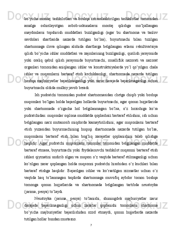 bo’yicha   montaj   tashkilotlari   va   boshqa   ixtisoslashtirilgan   tashkilotlar   tomonidan
amalga   oshirilayotgan   asbob-uskunalarni   montaj   qilishga   mo’ljallangan
maydonlarni   topshirish   muddatlari   buzilganligi   (agar   bu   shartnoma   va   tanlov
savdolari   shartlarida   nazarda   tutilgan   bo’lsa);   buyurtmachi   bilan   tuzilgan
shartnomaga   ilova   qilingan   alohida   shartlarga   belgilangan   erlarni   rekultivatsiya
qilish bo’yicha ishlar muddatlari va xajmlarining buzilganligi;  qurilish jarayonida
yoki   oraliq   qabul   qilish   jarayonida   buyurtmachi,   mualliflik   nazorati   va   nazorat
organlari   tomonidan   aniqlangan   ishlar   va   konstruktsiyalarda   yo’l   qo’yilgan   chala
ishlar   va   nuqsonlarni   bartaraf   etish   kechikkanligi;   shartnomada   nazarda   tutilgan
boshqa majburiyatlar bajarilmaganligi  yoki  zarur darajada bajarilmaganligi uchun
buyurtmachi oldida mulkiy javob beradi.
Ish   pudratchi   tomonidan   pudrat   shartnomasidan   chetga   chiqib   yoki   boshqa
nuqsonlari bo’lgan holda bajarilgan hollarda buyurtmachi, agar qonun hujjatlarida
yoki   shartnomada   o’zgacha   hol   belgilanmagan   bo’lsa,   o’z   hoxishiga   ko’ra
pudratchidan: nuqsonlar oqilona muddatda qoplashsiz bartaraf etilishini; ish uchun
belgilangan   narx   mutanosib   miqdorda   kamaytirilishini;   agar   nuqsonlarni   bartaraf
etish   yuzasidan   buyurmachining   huquqi   shartnomada   nazarda   tutilgan   bo’lsa,
nuqsonlarni   bartaraf   etish   bilan   bog’liq   xarajatlar   qoplanishini   talab   qilishga
haqlidir.   Agar   pudratchi   nuqsonlarni   tomonlar   tomonidan   belgilangan   muddatda
bartaraf etmasa, buyurtmachi yoki foydalanuvchi tashkilot nuqsonni bartaraf etish
ishlari qiymatini undirib olgan va nuqson o’z vaqtida bartaraf etilmaganligi uchun
ko’rilgan   zarar   qoplangan   holda   nuqsonni   pudratchi   hisobidan   o’z   kuchlari   bilan
bartaraf   etishga   haqlidir.   Bajarilgan   ishlar   va   ko’rsatilgan   xizmatlar   uchun   o’z
vaqtida   haq   to’lanmagan   taqdirda   shartnomaga   muvofiq   aybdor   tomon   boshqa
tomonga   qonun   hujjatlarida   va   shartnomada   belgilangan   tartibda   neustoyka
(jarima, penya) to’laydi.
Neustoyka   (jarima,   penya)   to’lanishi,   shuningdek   majburiyatlar   zarur
darajada   bajarilmaganligi   uchun   zararlar   qoplanishi   tomonlarni   shartnoma
bo’yicha   majburiyatlar   bajarilishidan   ozod   etmaydi,   qonun   hujjatlarda   nazarda
tutilgan hollar bundan mustasno.
7 