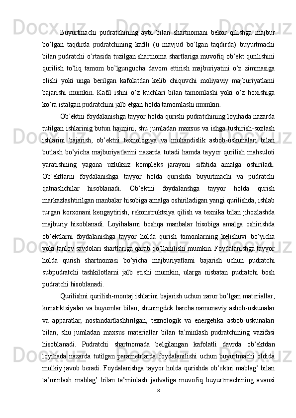 Buyurtmachi   pudratchining   aybi   bilan   shartnomani   bekor   qilishga   majbur
bo’lgan   taqdirda   pudratchining   kafili   (u   mavjud   bo’lgan   taqdirda)   buyurtmachi
bilan pudratchi o’rtasida tuzilgan shartnoma shartlariga muvofiq ob’ekt qurilishini
qurilish   to’liq   tamom   bo’lgungucha   davom   ettirish   majburiyatini   o’z   zimmasiga
olishi   yoki   unga   berilgan   kafolatdan   kelib   chiquvchi   moliyaviy   majburiyatlarni
bajarishi   mumkin.   Kafil   ishni   o’z   kuchlari   bilan   tamomlashi   yoki   o’z   hoxishiga
ko’ra istalgan pudratchini jalb etgan holda tamomlashi mumkin.
Ob’ektni foydalanishga tayyor holda qurishi pudratchining loyihada nazarda
tutilgan ishlarinig butun hajmini, shu jumladan maxsus va ishga tushirish-sozlash
ishlarini   bajarish,   ob’ektni   texnologiya   va   muhandislik   asbob-uskunalari   bilan
butlash   bo’yicha   majburiyatlarini   nazarda   tutadi   hamda   tayyor   qurilish   mahsuloti
yaratishning   yagona   uzluksiz   kompleks   jarayoni   sifatida   amalga   oshiriladi.
Ob’ektlarni   foydalanishga   tayyor   holda   qurishda   buyurtmachi   va   pudratchi
qatnashchilar   hisoblanadi.   Ob’ektni   foydalanshga   tayyor   holda   qurish
markazlashtirilgan manbalar hisobiga amalga oshiriladigan yangi qurilishda, ishlab
turgan korxonani kengaytirish, rekonstruktsiya  qilish va texnika bilan jihozlashda
majburiy   hisoblanadi.   Loyihalarni   boshqa   manbalar   hisobiga   amalga   oshirishda
ob’ektlarni   foydalanishga   tayyor   holda   qurish   tomonlarning   kelishuvi   bo’yicha
yoki tanlov savdolari shartlariga qarab qo’llanilishi mumkin. Foydalanishga tayyor
holda   qurish   shartnomasi   bo’yicha   majburiyatlarni   bajarish   uchun   pudratchi
subpudratchi   tashkilotlarni   jalb   etishi   mumkin,   ularga   nisbatan   pudratchi   bosh
pudratchi hisoblanadi.
Qurilishni qurilish-montaj ishlarini bajarish uchun zarur bo’lgan materiallar,
konstrktsiyalar va buyumlar bilan, shuningdek barcha namunaviy asbob-uskunalar
va   apparatlar,   nostandartlashtirilgan,   texnologik   va   energetika   asbob-uskunalari
bilan,   shu   jumladan   maxsus   materiallar   bilan   ta’minlash   pudratchining   vazifasi
hisoblanadi.   Pudratchi   shartnomada   belgilangan   kafolatli   davrda   ob’ektdan
loyihada   nazarda   tutilgan   parametrlarda   foydalanilishi   uchun   buyurtmachi   oldida
mulkiy javob beradi. Foydalanishga tayyor holda qurishda ob’ektni mablag’ bilan
ta’minlash   mablag’   bilan   ta’minlash   jadvaliga   muvofiq   buyurtmachining   avansi
8