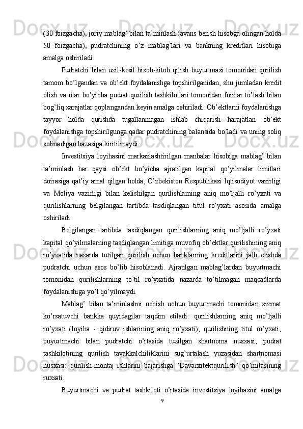 (30 foizgacha), joriy mablag’ bilan ta’minlash (avans berish hisobga olingan holda
50   foizgacha),   pudratchining   o’z   mablag’lari   va   bankning   kreditlari   hisobiga
amalga oshiriladi.
Pudratchi   bilan   uzil-kesil   hisob-kitob   qilish   buyurtmasi   tomonidan   qurilish
tamom  bo’lgandan  va ob’ekt  foydalanishga  topshirilganidan,  shu  jumladan kredit
olish va ular bo’yicha pudrat  qurilish tashkilotlari  tomonidan foizlar  to’lash  bilan
bog’liq xarajatlar qoplangandan keyin amalga oshiriladi. Ob’ektlarni foydalanishga
tayyor   holda   qurishda   tugallanmagan   ishlab   chiqarish   harajatlari   ob’ekt
foydalanishga topshirilgunga qadar pudratchining balansida bo’ladi va uning soliq
solinadigan bazasiga kiritilmaydi.
Investitsiya   loyihasini   markazlashtirilgan   manbalar   hisobiga   mablag’   bilan
ta’minlash   har   qaysi   ob’ekt   bo’yicha   ajratilgan   kapital   qo’yilmalar   limitlari
doirasiga  qat’iy amal qilgan holda, O’zbekiston Respublikasi  Iqtisodiyot vazirligi
va   Moliya   vazirligi   bilan   kelishilgan   qurilishlarning   aniq   mo’ljalli   ro’yxati   va
qurilishlarning   belgilangan   tartibda   tasdiqlangan   titul   ro’yxati   asosida   amalga
oshiriladi.
Belgilangan   tartibda   tasdiqlangan   qurilishlarning   aniq   mo’ljalli   ro’yxati
kapital qo’yilmalarning tasdiqlangan limitiga muvofiq ob’ektlar qurilishining aniq
ro’yxatida   nazarda   tutilgan   qurilish   uchun   banklarning   kreditlarini   jalb   etishda
pudratchi   uchun   asos   bo’lib   hisoblanadi.   Ajratilgan   mablag’lardan   buyurtmachi
tomonidan   qurilishlarning   to’til   ro’yxatida   nazarda   to’tilmagan   maqcadlarda
foydalanishiga yo’l qo’yilmaydi. 
Mablag’   bilan   ta’minlashni   ochish   uchun   buyurtmachi   tomonidan   xizmat
ko’rsatuvchi   bankka   quyidagilar   taqdim   etiladi :   qurilishlarning   aniq   mo’ljalli
ro’yxati   (loyiha   -   qidiruv   ishlarining   aniq   ro’yxati);   qurilishning   titul   ro’yxati;
buyurtmachi   bilan   pudratchi   o’rtasida   tuzilgan   shartnoma   nusxasi;   pudrat
tashkilotining   qurilish   tavakkalchiliklarini   sug’urtalash   yuzasidan   shartnomasi
nusxasi:   qurilish-montaj   ishlarini   bajarishga   “Davarxitektqurilish”   qo’mitasining
ruxsati.
Buyurtmachi   va   pudrat   tashkiloti   o’rtasida   investitsiya   loyihasini   amalga
9 