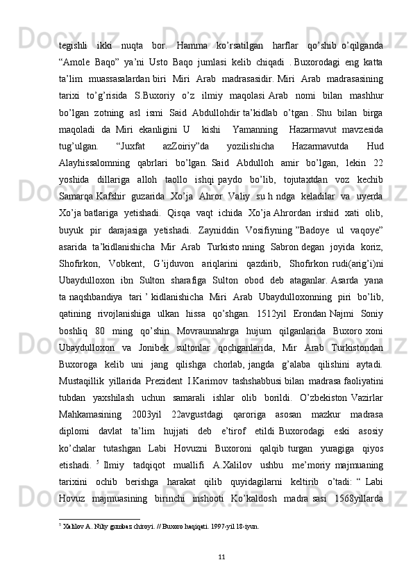 tegishli     ikki     nuqta     bor.     Hamma     ko’rsatilgan     harflar     qo’shib   o’qilganda
“Amole  Baqo”  ya’ni  Usto  Baqo  jumlasi  kelib  chiqadi  . Buxorodagi  eng  katta
ta’lim   muassasalardan biri   Miri   Arab   madrasasidir. Miri   Arab   madrasasining
tarixi     to’g’risida     S.Buxoriy     o’z     ilmiy     maqolasi   Arab     nomi     bilan     mashhur
bo’lgan   zotning   asl   ismi   Said   Abdullohdir ta’kidlab   o’tgan . Shu   bilan   birga
maqoladi   da   Miri   ekanligini   U     kishi     Yamanning     Hazarmavut   mavzesida
tug’ulgan.     “Juxfat     azZoiriy”da     yozilishicha     Hazarmavutda     Hud
Alayhissalomning     qabrlari     bo’lgan.   Said     Abdulloh     amir     bo’lgan,     lekin     22
yoshida     dillariga     alloh     taollo     ishqi   paydo     bo’lib,     tojutaxtdan     voz     kechib
Samarqa Kafshir   guzarida   Xo’ja   Ahror   Valiy   su h ndga   keladilar   va   uyerda
Xo’ja batlariga   yetishadi.   Qisqa   vaqt   ichida   Xo’ja Ahrordan   irshid   xati   olib,
buyuk    pir    darajasiga     yetishadi.    Zayniddin    Vosifiyning  ”Badoye     ul     vaqoye”
asarida   ta’kidlanishicha   Mir   Arab   Turkisto nning   Sabron degan   joyida   koriz,
Shofirkon,     Vobkent,     G’ijduvon     ariqlarini     qazdirib,     Shofirkon   rudi(arig’i)ni
Ubaydulloxon   ibn   Sulton   sharafiga   Sulton   obod   deb   ataganlar. Asarda   yana
ta naqshbandiya   tari ’ kidlanishicha   Miri   Arab   Ubaydulloxonning   piri   bo’lib,
qatining   rivojlanishiga   ulkan   hissa   qo’shgan.    1512yil   Erondan Najmi   Soniy
boshliq     80     ming     qo’shin     Movraunnahrga     hujum     qilganlarida     Buxoro   xoni
Ubaydulloxon     va     Jonibek     sultonlar     qochganlarida,     Mir     Arab     Turkistondan
Buxoroga     kelib     uni     jang     qilishga     chorlab,   jangda     g’alaba     qilishini     aytadi.
Mustaqillik  yillarida  Prezident  I.Karimov  tashshabbusi bilan  madrasa faoliyatini
tubdan     yaxshilash     uchun     samarali     ishlar     olib     borildi.     O’zbekiston   Vazirlar
Mahkamasining     2003yil     22avgustdagi     qaroriga     asosan     mazkur     madrasa
diplomi     davlat     ta’lim     hujjati     deb     e’tirof     etildi   Buxorodagi     eski     asosiy
ko’chalar     tutashgan     Labi     Hovuzni     Buxoroni     qalqib   turgan     yuragiga     qiyos
etishadi.   5
  Ilmiy     tadqiqot     muallifi     A.Xalilov     ushbu     me’moriy   majmuaning
tarixini     ochib     berishga     harakat     qilib     quyidagilarni     keltirib     o’tadi:   “   Labi
Hovuz     majmuasining     birinchi     inshooti     Ko’kaldosh     madra   sasi     1568yillarda
5
 Xalilov A. Niliy gumbaz chiroyi. // Buxoro haqiqati. 1997-yil 18-iyun.
11 