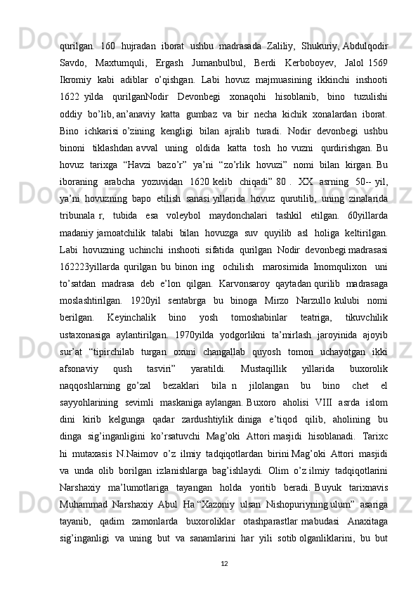 qurilgan.  160  hujradan  iborat  ushbu  madrasada  Zaliliy,  Shukuriy, Abdulqodir
Savdo,     Maxtumquli,     Ergash     Jumanbulbul,     Berdi     Kerboboyev,     Jalol   1569
Ikromiy   kabi   adiblar   o’qishgan.   Labi   hovuz   majmuasining   ikkinchi   inshooti
1622   yilda     qurilganNodir     Devonbegi     xonaqohi     hisoblanib,     bino     tuzulishi
oddiy  bo’lib, an’anaviy  katta  gumbaz  va  bir  necha  kichik  xonalardan  iborat.
Bino   ichkarisi o’zining   kengligi   bilan   ajralib   turadi.   Nodir   devonbegi   ushbu
binoni     tiklashdan   avval     uning     oldida     katta     tosh     ho   vuzni     qurdirishgan.   Bu
hovuz   tarixga   “Havzi   bazo’r”   ya’ni   “zo’rlik   hovuzi”   nomi   bilan   kirgan. Bu
iboraning   arabcha    yozuvidan   1620 kelib   chiqadi” 80 .   XX   asrning    50--  yil,
ya’ni  hovuzning  bapo  etilish  sanasi yillarida  hovuz  qurutilib,  uning  zinalarida
tribunala   r,     tubida     esa     voleybol     maydonchalari     tashkil     etilgan.     60yillarda
madaniy jamoatchilik  talabi   bilan   hovuzga   suv  quyilib  asl   holiga   keltirilgan.
Labi  hovuzning  uchinchi  inshooti  sifatida  qurilgan  Nodir  devonbegi madrasasi
162223yillarda   qurilgan   bu   binon   ing     ochilish     marosimida   Imomqulixon     uni
to’satdan  madrasa  deb  e’lon  qilgan.  Karvonsaroy  qaytadan qurilib  madrasaga
moslashtirilgan.     1920yil     sentabrga     bu     binoga     Mirzo     Narzullo   kulubi     nomi
berilgan.     Keyinchalik     bino     yosh     tomoshabinlar     teatriga,     tikuvchilik
ustaxonasiga  aylantirilgan.   1970yilda   yodgorlikni  ta’mirlash   jaroyinida  ajoyib
sur’at     “tipirchilab     turgan    oxuni     changallab     quyosh     tomon    uchayotgan     ikki
afsonaviy     qush     tasviri”     yaratildi.     Mustaqillik     yillarida     buxorolik
naqqoshlarning   go’zal     bezaklari     bila   n     jilolangan     bu     bino     chet     el
sayyohlarining   sevimli   maskaniga aylangan. Buxoro   aholisi   VIII   asrda   islom
dini     kirib     kelgunga     qadar     zardushtiylik   diniga     e’tiqod     qilib,     aholining     bu
dinga   sig’inganligini   ko’rsatuvchi   Mag’oki   Attori masjidi   hisoblanadi.   Tarixc
hi  mutaxasis  N.Naimov  o’z  ilmiy  tadqiqotlardan  birini Mag’oki  Attori  masjidi
va  unda  olib  borilgan  izlanishlarga  bag’ishlaydi.  Olim  o’z ilmiy  tadqiqotlarini
Narshaxiy     ma’lumotlariga     tayangan     holda     yoritib     beradi.   Buyuk     tarixnavis
Muhammad  Narshaxiy  Abul  Ha “Xazoniy  ulsan  Nishopuriyning ulum”  asariga
tayanib,     qadim     zamonlarda     buxoroliklar     otashparastlar   mabudasi     Anaxitaga
sig’inganligi  va  uning  but  va  sanamlarini  har  yili  sotib olganliklarini,  bu  but
12 