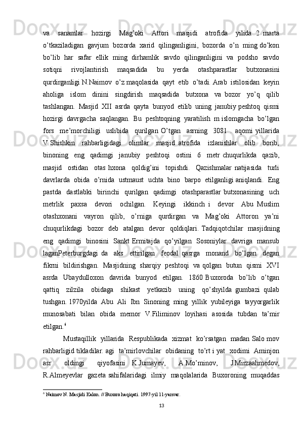 va     sanamlar     hozirgi     Mag’oki     Attori     masjidi     atrofida     yilida   2   marta
o’tkaziladigan  gavjum  bozorda  xarid  qilinganligini,  bozorda  o’n  ming do’kon
bo’lib   har   safar   ellik   ming   dirhamlik   savdo   qilinganligini   va   podsho   savdo
sotiqni     rivojlantirish     maqsadida     bu     yerda     otashparastlar     butxonasini
qurdirganligi N.Naimov  o’z maqolasida  qayt  etib  o’tadi. Arab  istilosidan  keyin
aholiga     islom     dinini     singdirish     maqsadida     butxona     va   bozor     yo’q     qilib
tashlangan.  Masjid  XII  asrda  qayta  bunyod  etilib  uning  janubiy peshtoq  qismi
hozirgi  davrgacha  saqlangan.  Bu  peshtoqning  yaratilish  m islomgacha  bo’lgan
fors     me’morchiligi     uslibida     qurilgan   O’tgan     asrning     3081   .   aqomi   yillarida
V.Shishkin     rahbarligidagi     olimlar     masjid   atrofida     izlanishlar     olib     borib,
binoning     eng     qadimgi     janubiy     peshtoqi     ostini     6     metr   chuqurlikda     qazib,
masjid     ostidan     otas   hxona     qoldig’ini     topishdi.     Qazishmalar   natijasida     turli
davrlarda  obida  o’rnida  ustmaust  uchta  bino  barpo  etilganligi aniqlandi.  Eng
pastda     dastlabki     birinchi     qurilgan     qadimgi     otashparastlar   butxonasining     uch
metrlik     paxsa     devori     ochilgan.     Keyingi     ikkinch   i     devor     Abu   Muslim
otashxonani     vayron     qilib,     o’rniga     qurdirgan     va     Mag’oki     Attoron     ya’ni
chuqurlikdagi    bozor    deb   atalgan   devor    qoldiqlari. Tadqiqotchilar   masjidning
eng   qadimgi   binosini   Sankt Ermitajda   qo’yilgan   Sosoniylar   davriga   mansub
laganPeterburgdagi   da     aks     ettirilgan     feodal   qasrga     monand     bo’lgan     degan
fikrni   bildirishgan.   Masjidning   sharqiy   peshtoqi   va qolgan   butun   qismi   XVI
asrda     Ubaydulloxon     davrida     bunyod     etilgan.     1860   Buxoroda     bo’lib     o’tgan
qattiq     zilzila     obidaga     shikast     yetkazib     uning     qo’shyilda   gumbazi   qulab
tushgan. 1970yilda  Abu  Ali  Ibn  Sinoning  ming  yillik  yubileyiga  tayyorgarlik
munosabati    bilan   obida   memor    V.Filiminov   loyihasi    asosida    tubdan   ta’mir
etilgan. 6
  Mustaqillik   yillarida   Respublikada   xizmat   ko’rsatgan   madan Salo mov
rahbarligid tikladilar. agi   ta’mirlovchilar   obidaning   to’rt i yat   xodimi   Aminjon
asr     oldingi     qiyofasini   K.Jumayev,     A.Mo’minov,     J.Mirzaahmedov,
R.Almeyevlar   gazeta sahifalaridagi   ilmiy   maqolalarida   Buxoroning   muqaddas
6
 Naimov N. Masjidi Kalon. // Buxoro haqiqati. 1997-yil 11-yanvar.
13 